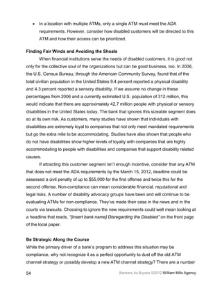 •   In a location with multiple ATMs, only a single ATM must meet the ADA
         requirements. However, consider how disabled customers will be directed to this
         ATM and how their access can be prioritized.

Finding Fair Winds and Avoiding the Shoals
         When financial institutions serve the needs of disabled customers, it is good not
only for the collective soul of the organizations but can be good business, too. In 2006,
the U.S. Census Bureau, through the American Community Survey, found that of the
total civilian population in the United States 9.4 percent reported a physical disability
and 4.3 percent reported a sensory disability. If we assume no change in these
percentages from 2006 and a currently estimated U.S. population of 312 million, this
would indicate that there are approximately 42.7 million people with physical or sensory
disabilities in the United States today. The bank that ignores this sizeable segment does
so at its own risk. As customers, many studies have shown that individuals with
disabilities are extremely loyal to companies that not only meet mandated requirements
but go the extra mile to be accommodating. Studies have also shown that people who
do not have disabilities show higher levels of loyalty with companies that are highly
accommodating to people with disabilities and companies that support disability related
causes.
         If attracting this customer segment isn’t enough incentive, consider that any ATM
that does not meet the ADA requirements by the March 15, 2012, deadline could be
assessed a civil penalty of up to $55,000 for the first offense and twice this for the
second offense. Non-compliance can mean considerable financial, reputational and
legal risks. A number of disability advocacy groups have been and will continue to be
evaluating ATMs for non-compliance. They’ve made their case in the news and in the
courts via lawsuits. Choosing to ignore the new requirements could well mean looking at
a headline that reads, “[Insert bank name] Disregarding the Disabled” on the front page
of the local paper.


Be Strategic Along the Course
While the primary driver of a bank’s program to address this situation may be
compliance, why not recognize it as a perfect opportunity to dust off the old ATM
channel strategy or possibly develop a new ATM channel strategy? There are a number

54                                                 Bankers As Buyers ©2012 William Mills Agency
 