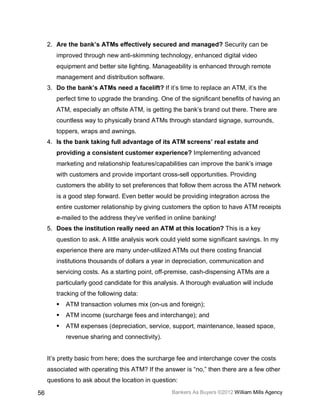 2. Are the bank’s ATMs effectively secured and managed? Security can be
        improved through new anti-skimming technology, enhanced digital video
        equipment and better site lighting. Manageability is enhanced through remote
        management and distribution software.
     3. Do the bank’s ATMs need a facelift? If it’s time to replace an ATM, it’s the
        perfect time to upgrade the branding. One of the significant benefits of having an
        ATM, especially an offsite ATM, is getting the bank’s brand out there. There are
        countless way to physically brand ATMs through standard signage, surrounds,
        toppers, wraps and awnings.
     4. Is the bank taking full advantage of its ATM screens’ real estate and
        providing a consistent customer experience? Implementing advanced
        marketing and relationship features/capabilities can improve the bank’s image
        with customers and provide important cross-sell opportunities. Providing
        customers the ability to set preferences that follow them across the ATM network
        is a good step forward. Even better would be providing integration across the
        entire customer relationship by giving customers the option to have ATM receipts
        e-mailed to the address they’ve verified in online banking!
     5. Does the institution really need an ATM at this location? This is a key
        question to ask. A little analysis work could yield some significant savings. In my
        experience there are many under-utilized ATMs out there costing financial
        institutions thousands of dollars a year in depreciation, communication and
        servicing costs. As a starting point, off-premise, cash-dispensing ATMs are a
        particularly good candidate for this analysis. A thorough evaluation will include
        tracking of the following data:
           ATM transaction volumes mix (on-us and foreign);
           ATM income (surcharge fees and interchange); and
           ATM expenses (depreciation, service, support, maintenance, leased space,
            revenue sharing and connectivity).


     It’s pretty basic from here; does the surcharge fee and interchange cover the costs
     associated with operating this ATM? If the answer is “no,” then there are a few other
     questions to ask about the location in question:

56                                                 Bankers As Buyers ©2012 William Mills Agency
 