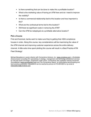    Is there something that can be done to make this a profitable location?
           What is the marketing value of having an ATM here and do I need to improve
            the visibility?
           Is there a commercial relationship tied to this location and how important is
            this?
           What are the contractual terms tied to this location?
           Will there be significant costs in removing the ATM?
           Can the ATM be redeployed at a profitable alternative location?

Plot a Course
First and foremost, banks want to make sure they’re getting their ADA compliance
houses in order. Along this course, key considerations will be maximizing the value of
the ATM channel and improving customer experience across the entire delivery
channel. A little extra time spent plotting this course will result in a Best Practice ATM
Fleet Strategy!


Michael Besselievre is senior director with Cornerstone Advisors, Inc. (www.crnrstone.com), a Scottsdale,
Arizona-based consulting firm specializing in strategy, management and technology advisement services
for mid-size banks and larger, progressive credit unions. Cornerstone also publishes industry-renowned
GonzoBanker (www.gonzobanker.com) and The Cornerstone Report, an authoritative benchmarking and
best practices publication. Besselievre can be reached by phone at 415-450-0923 or by email at
mbesselievre@crnrstone.com.




57                                                       Bankers As Buyers ©2012 William Mills Agency
 