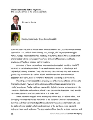 When it comes to Mobile Payments…
The one who enrolls is the one who controls




              Richard K. Crone




             Heidi A. Liebenguth, Crone Consulting LLC




2011 has been the year of mobile wallet announcements. Isis (a consortium of wireless
operators AT&T, Verizon and T-Mobile), Visa, Google, and PayPal are the biggest
names. Google has made the most headway in launching its own NFC-enabled smart
phone loaded with its own prepaid “card” and Citibank’s Mastercard, usable at a
smattering of PayPass-enabled partner retailers.
      A number of these players have been seeding the market, providing free NFC
terminals to participating retailers. Some say they want no part in interchange and
payment processing revenues. They offer an easy path, and they may lend a certain
glamour by association. But banks, as well as their consumer and commercial
depositors they serve, need to remember there is no such thing as a free lunch.
      Providing payment capability is arguably one of the most profitable activities of a
financial institution. Payment is the culmination of the shopping experience for a
retailer’s customer. Really, making a payment by definition is what turns prospects into
customers. Do banks and retailers, a bank’s own commercial depositors, really want to
hand over payments to a third party? What is at stake here?
      When payments happen within a third party mobile app, or “mobile wallet,” that
third party becomes the trusted transmitter of the customer’s money. More than that,
that third party has first knowledge of the customer’s transaction information: who was
the seller, at what location, what was the amount of the purchase, what payment
instrument was used, and more. The aggregation of that data, for a single customer and

58                                               Bankers As Buyers ©2012 William Mills Agency
 