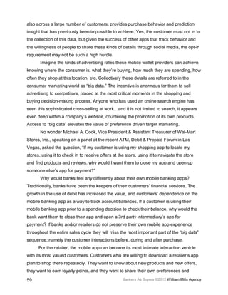 also across a large number of customers, provides purchase behavior and prediction
insight that has previously been impossible to achieve. Yes, the customer must opt in to
the collection of this data, but given the success of other apps that track behavior and
the willingness of people to share these kinds of details through social media, the opt-in
requirement may not be such a high hurdle.
       Imagine the kinds of advertising rates these mobile wallet providers can achieve,
knowing where the consumer is, what they’re buying, how much they are spending, how
often they shop at this location, etc. Collectively these details are referred to in the
consumer marketing world as “big data.” The incentive is enormous for them to sell
advertising to competitors, placed at the most critical moments in the shopping and
buying decision-making process. Anyone who has used an online search engine has
seen this sophisticated cross-selling at work…and it is not limited to search, it appears
even deep within a company’s website, countering the promotion of its own products.
Access to “big data” elevates the value of preference driven target marketing.
       No wonder Michael A. Cook, Vice President & Assistant Treasurer of Wal-Mart
Stores, Inc., speaking on a panel at the recent ATM, Debit & Prepaid Forum in Las
Vegas, asked the question, “If my customer is using my shopping app to locate my
stores, using it to check in to receive offers at the store, using it to navigate the store
and find products and reviews, why would I want them to close my app and open up
someone else’s app for payment?”
       Why would banks feel any differently about their own mobile banking apps?
Traditionally, banks have been the keepers of their customers’ financial services. The
growth in the use of debit has increased the value, and customers’ dependence on the
mobile banking app as a way to track account balances. If a customer is using their
mobile banking app prior to a spending decision to check their balance, why would the
bank want them to close their app and open a 3rd party intermediary’s app for
payment? If banks and/or retailers do not preserve their own mobile app experience
throughout the entire sales cycle they will miss the most important part of the “big data”
sequence; namely the customer interactions before, during and after purchase.
      For the retailer, the mobile app can become its most intimate interaction vehicle
with its most valued customers. Customers who are willing to download a retailer’s app
plan to shop there repeatedly. They want to know about new products and new offers,
they want to earn loyalty points, and they want to share their own preferences and

59                                                  Bankers As Buyers ©2012 William Mills Agency
 