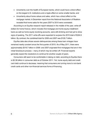 •   Uncertainty over the health of European banks, which could have a direct effect
        on the largest U.S. institutions and a ripple effect on some smaller banks; and
    •   Uncertainty about home values and sales, which has a direct effect on the
        mortgage market. A December report from the National Association of Realtors
        revealed that home sales for the years 2007 to 2010 were overstated.
    According to an Equifax research report released in the middle of the year, write-off
dollars for home finance, which includes first mortgage and home equity installment
loans as well as home equity revolving accounts, were still climbing and had yet to show
signs of peaking. The 2011 write-offs were expected to surpass the 2010 total of $304.6
billion. By contrast, the combined total for 2006 and 2007 was $126.7 billion.
    Equifax data also shows severe delinquencies among these loan vintages have
remained nearly constant since the first quarter of 2010. As of May 2011, there were
approximately $319.7 billion in 2006- and 2007-originated first mortgages that are in the
initial foreclosure process – many of which may be written off. Financial experts
generally expect the resolutions to continue for another couple of years.
    Consumers still seem to be comfortable in taking on debt, according to Equifax there
is $2.38 billion in consumer debt as of October 2011. Yet, home equity debt and credit
card debt continue to decrease, meaning that consumers are turning more to non-bank
credit cards and other non-financial services forms of financing.




6                                                 Bankers As Buyers ©2012 William Mills Agency
 