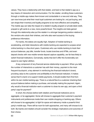 values. They have a relationship with that retailer, and look to that retailer’s app as a
key means of interaction and communication. For the retailer, enrolling these customers
through a mobile app makes them known and contactable in a new and vital way. They
can now know just what their most loyal customers are looking for, not just buying, and
can shape their inventory and loyalty programs to be more effective and compelling.
The mobile app can take the impact of a retailer’s loyalty program or private label credit,
prepaid or gift cards to a new, more powerful level. The insights and data gained
through this relationship also put the retailer in a stronger bargaining position relative to
the vendors who stock their shelves, and who also want access to this buying
preference information.
      For banks, the stakes are equally high. Adoption of mobile banking is
accelerating, and total interactions with mobile banking are expected to surpass wired
online banking in a few short years. Customers who use mobile banking to track their
account balances, pay bills, transfer funds, locate branches and ATMs, and even
deposit checks with new mobile remote deposit capture capability, are far less likely to
switch financial institutions. Conversely, banks that don’t offer this functionality can
expect to see higher attrition.
      A key component of any financial service relationship is payment. When you tally
the number of interactions a customer has with their money, payment is the most
frequent touchpoint, a key element in reinforcing the financial institution’s brand,
providing value to the customer and profitability to the financial institution. It makes
sense that if a bank is to support mobile payments, it should enable them first from
within its own mobile banking app. There is a natural flow to a customer checking their
account balance before making a purchase, and actually making the payment. Again,
why would a financial institution want a customer to close its own app, and open a third
party’s app for payment?
      In short, the choices before both retailers and financial institutions are to
aggregate, or be aggregated. Some will choose to aggregate their customer’s payment
instruments and preferences inside their own mobile shopping or banking app. Others
will choose to be aggregated, to fight for space and relevancy inside a powerful third
party’s mobile app. There will be room for both approaches, and many will choose to do
both. But banks and retailers should consider the strategic implications and outcomes of
their choice.

60                                                 Bankers As Buyers ©2012 William Mills Agency
 