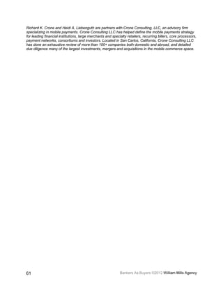 Richard K. Crone and Heidi A. Liebenguth are partners with Crone Consulting, LLC, an advisory firm
specializing in mobile payments. Crone Consulting LLC has helped define the mobile payments strategy
for leading financial institutions, large merchants and specialty retailers, recurring billers, core processors,
payment networks, consortiums and investors. Located in San Carlos, California, Crone Consulting LLC
has done an exhaustive review of more than 100+ companies both domestic and abroad, and detailed
due diligence many of the largest investments, mergers and acquisitions in the mobile commerce space.




61                                                           Bankers As Buyers ©2012 William Mills Agency
 
