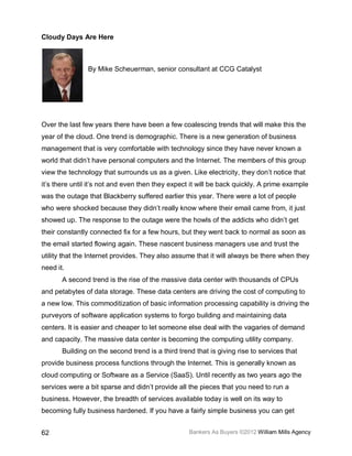 Cloudy Days Are Here



                By Mike Scheuerman, senior consultant at CCG Catalyst




Over the last few years there have been a few coalescing trends that will make this the
year of the cloud. One trend is demographic. There is a new generation of business
management that is very comfortable with technology since they have never known a
world that didn’t have personal computers and the Internet. The members of this group
view the technology that surrounds us as a given. Like electricity, they don’t notice that
it’s there until it’s not and even then they expect it will be back quickly. A prime example
was the outage that Blackberry suffered earlier this year. There were a lot of people
who were shocked because they didn’t really know where their email came from, it just
showed up. The response to the outage were the howls of the addicts who didn’t get
their constantly connected fix for a few hours, but they went back to normal as soon as
the email started flowing again. These nascent business managers use and trust the
utility that the Internet provides. They also assume that it will always be there when they
need it.
       A second trend is the rise of the massive data center with thousands of CPUs
and petabytes of data storage. These data centers are driving the cost of computing to
a new low. This commoditization of basic information processing capability is driving the
purveyors of software application systems to forgo building and maintaining data
centers. It is easier and cheaper to let someone else deal with the vagaries of demand
and capacity. The massive data center is becoming the computing utility company.
       Building on the second trend is a third trend that is giving rise to services that
provide business process functions through the Internet. This is generally known as
cloud computing or Software as a Service (SaaS). Until recently as two years ago the
services were a bit sparse and didn’t provide all the pieces that you need to run a
business. However, the breadth of services available today is well on its way to
becoming fully business hardened. If you have a fairly simple business you can get


62                                                 Bankers As Buyers ©2012 William Mills Agency
 