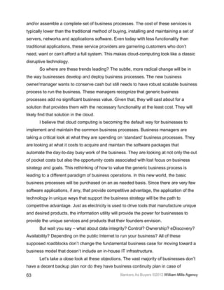 and/or assemble a complete set of business processes. The cost of these services is
typically lower than the traditional method of buying, installing and maintaining a set of
servers, networks and applications software. Even today with less functionality than
traditional applications, these service providers are garnering customers who don’t
need, want or can’t afford a full system. This makes cloud-computing look like a classic
disruptive technology.
       So where are these trends leading? The subtle, more radical change will be in
the way businesses develop and deploy business processes. The new business
owner/manager wants to conserve cash but still needs to have robust scalable business
process to run the business. These managers recognize that generic business
processes add no significant business value. Given that, they will cast about for a
solution that provides them with the necessary functionality at the least cost. They will
likely find that solution in the cloud.
       I believe that cloud computing is becoming the default way for businesses to
implement and maintain the common business processes. Business managers are
taking a critical look at what they are spending on ‘standard’ business processes. They
are looking at what it costs to acquire and maintain the software packages that
automate the day-to-day busy work of the business. They are looking at not only the out
of pocket costs but also the opportunity costs associated with lost focus on business
strategy and goals. This rethinking of how to value the generic business process is
leading to a different paradigm of business operations. In this new world, the basic
business processes will be purchased on an as needed basis. Since there are very few
software applications, if any, that provide competitive advantage, the application of the
technology in unique ways that support the business strategy will be the path to
competitive advantage. Just as electricity is used to drive tools that manufacture unique
and desired products, the information utility will provide the power for businesses to
provide the unique services and products that their founders envision.
       But wait you say – what about data integrity? Control? Ownership? eDiscovery?
Availability? Depending on the public Internet to run your business? All of these
supposed roadblocks don’t change the fundamental business case for moving toward a
business model that doesn’t include an in-house IT infrastructure.
       Let’s take a close look at these objections. The vast majority of businesses don’t
have a decent backup plan nor do they have business continuity plan in case of

63                                                Bankers As Buyers ©2012 William Mills Agency
 