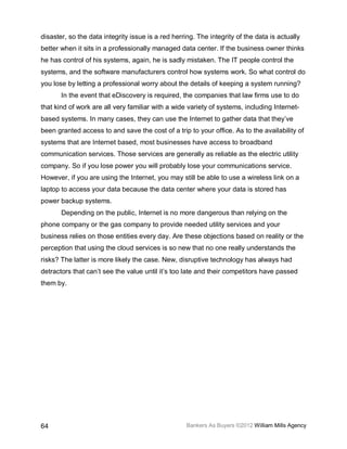 disaster, so the data integrity issue is a red herring. The integrity of the data is actually
better when it sits in a professionally managed data center. If the business owner thinks
he has control of his systems, again, he is sadly mistaken. The IT people control the
systems, and the software manufacturers control how systems work. So what control do
you lose by letting a professional worry about the details of keeping a system running?
       In the event that eDiscovery is required, the companies that law firms use to do
that kind of work are all very familiar with a wide variety of systems, including Internet-
based systems. In many cases, they can use the Internet to gather data that they’ve
been granted access to and save the cost of a trip to your office. As to the availability of
systems that are Internet based, most businesses have access to broadband
communication services. Those services are generally as reliable as the electric utility
company. So if you lose power you will probably lose your communications service.
However, if you are using the Internet, you may still be able to use a wireless link on a
laptop to access your data because the data center where your data is stored has
power backup systems.
       Depending on the public, Internet is no more dangerous than relying on the
phone company or the gas company to provide needed utility services and your
business relies on those entities every day. Are these objections based on reality or the
perception that using the cloud services is so new that no one really understands the
risks? The latter is more likely the case. New, disruptive technology has always had
detractors that can’t see the value until it’s too late and their competitors have passed
them by.




64                                                  Bankers As Buyers ©2012 William Mills Agency
 
