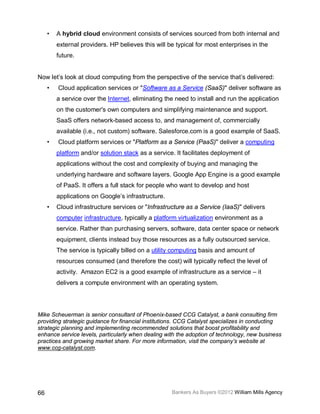 •   A hybrid cloud environment consists of services sourced from both internal and
         external providers. HP believes this will be typical for most enterprises in the
         future.


Now let’s look at cloud computing from the perspective of the service that’s delivered:
     •   Cloud application services or "Software as a Service (SaaS)" deliver software as
         a service over the Internet, eliminating the need to install and run the application
         on the customer's own computers and simplifying maintenance and support.
         SaaS offers network-based access to, and management of, commercially
         available (i.e., not custom) software. Salesforce.com is a good example of SaaS.
     •   Cloud platform services or "Platform as a Service (PaaS)" deliver a computing
         platform and/or solution stack as a service. It facilitates deployment of
         applications without the cost and complexity of buying and managing the
         underlying hardware and software layers. Google App Engine is a good example
         of PaaS. It offers a full stack for people who want to develop and host
         applications on Google’s infrastructure.
     •   Cloud infrastructure services or "Infrastructure as a Service (IaaS)" delivers
         computer infrastructure, typically a platform virtualization environment as a
         service. Rather than purchasing servers, software, data center space or network
         equipment, clients instead buy those resources as a fully outsourced service.
         The service is typically billed on a utility computing basis and amount of
         resources consumed (and therefore the cost) will typically reflect the level of
         activity. Amazon EC2 is a good example of infrastructure as a service – it
         delivers a compute environment with an operating system.




Mike Scheuerman is senior consultant of Phoenix-based CCG Catalyst, a bank consulting firm
providing strategic guidance for financial institutions. CCG Catalyst specializes in conducting
strategic planning and implementing recommended solutions that boost profitability and
enhance service levels, particularly when dealing with the adoption of technology, new business
practices and growing market share. For more information, visit the company’s website at
www.ccg-catalyst.com.




66                                                  Bankers As Buyers ©2012 William Mills Agency
 