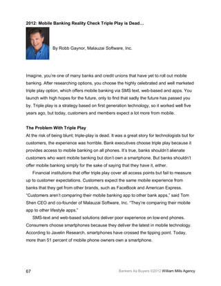 2012: Mobile Banking Reality Check Triple Play is Dead…




                By Robb Gaynor, Malauzai Software, Inc.




Imagine, you’re one of many banks and credit unions that have yet to roll out mobile
banking. After researching options, you choose the highly celebrated and well marketed
triple play option, which offers mobile banking via SMS text, web-based and apps. You
launch with high hopes for the future, only to find that sadly the future has passed you
by. Triple play is a strategy based on first generation technology, so it worked well five
years ago, but today, customers and members expect a lot more from mobile.


The Problem With Triple Play
At the risk of being blunt; triple-play is dead. It was a great story for technologists but for
customers, the experience was horrible. Bank executives choose triple play because it
provides access to mobile banking on all phones. It’s true, banks shouldn’t alienate
customers who want mobile banking but don’t own a smartphone. But banks shouldn’t
offer mobile banking simply for the sake of saying that they have it, either.
     Financial institutions that offer triple play cover all access points but fail to measure
up to customer expectations. Customers expect the same mobile experience from
banks that they get from other brands, such as FaceBook and American Express.
“Customers aren’t comparing their mobile banking app to other bank apps,” said Tom
Shen CEO and co-founder of Malauzai Software, Inc. “They’re comparing their mobile
app to other lifestyle apps.”
     SMS-text and web-based solutions deliver poor experience on low-end phones.
Consumers choose smartphones because they deliver the latest in mobile technology.
According to Javelin Research, smartphones have crossed the tipping point. Today,
more than 51 percent of mobile phone owners own a smartphone.




67                                                   Bankers As Buyers ©2012 William Mills Agency
 
