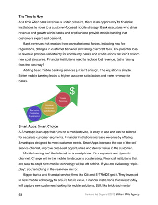 The Time Is Now
At a time when bank revenue is under pressure, there is an opportunity for financial
institutions to move to a customer-focused mobile strategy. Bank executives who drive
revenue and growth within banks and credit unions provide mobile banking that
customers expect and demand.
     Bank revenues risk erosion from several external forces, including new fee
regulations, changes in customer behavior and falling overdraft fees. The potential loss
in revenue provides uncertainty for community banks and credit unions that can’t absorb
new cost structures. Financial institutions need to replace lost revenue, but is raising
fees the best way?
     Adding basic mobile banking services just isn’t enough. The equation is simple.
Better mobile banking leads to higher customer satisfaction and more revenue for
banks.




Smart Apps: Smart Choice
A SmartApp is an app that runs on a mobile device, is easy to use and can be tailored
for separate customer segments. Financial institutions increase revenue by offering
SmartApps designed to meet customer needs. SmartApps increase the use of the self-
service channel, improve cross-sell opportunities and deliver value to the customer.
     Mobile banking isn’t the internet on a smartphone. It’s a separate and dynamic
channel. Change within the mobile landscape is accelerating. Financial institutions that
are slow to adopt new mobile technology will be left behind. If you are evaluating “triple-
play”, you’re looking in the rear-view mirror.
     Bigger banks and financial service firms like Citi and E*TRADE get it. They invested
in new mobile technology to ensure future value. Financial institutions that invest today
will capture new customers looking for mobile solutions. Still, like brick-and-mortar

68                                                Bankers As Buyers ©2012 William Mills Agency
 