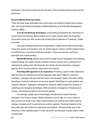 bookstores, there will be those that wait too long. Think seriously about questioning the
status-quo.


Social & Mobile Banking Toolkit…
There are three areas that banks and credit unions can utilize to create more revenue
now: cool social banking SmartApps, Mobile Marketing, and SmartApp Management
Systems (AMS).
       Cool Social Banking SmartApps: social banking represents the intersection of
social media and banking. Banks publish social media content within the SmartApp.
Consumers share and refer content with existing friend networks on Facebook, Twitter,
and email.
       Financial institutions that have first-generation mobile cannot offer services that
consumers expect and demand, such as remote deposit capture, location-based branch
and ATM finders and person-to-person transfers. These are services customers
associate with mobile banking.
       Mobile Marketing: Banks must have the ability to send messages and marketing
content through the mobile channel. Whether trying to convert more customers to e-
statements or selling more CD-renewals, the mobile channel represents untapped
opportunity for turning customer interactions into revenue.
       SmartApp Management is an imperative. Providing a great mobile experience
requires financial institutions to provide separate apps that fit different customers.
Inevitably, smartapps will grow and will need to be managed. Rather than fear multiple
SmartApps, financial institutions can provide specific SmartApps for each platform and
customer segment. Application Management Systems (AMS) simplify the process of
publishing and managing SmartApps. AMS centralizes management of features and
content, minimizing the need for direct store updates.
       Increasingly, people rely on technology, and demand for bank branches
decreases. One thing is certain: Mobile banking is here to stay. It is not a matter of
when banks and credit unions offer mobile banking, but whether that mobile banking
strategy increases profit or just becomes another expense. Financial institutions that
have triple play will continue to experience low adoption. Choosing triple play is like
choosing a video cassette player in a Blu-ray world, just because it works doesn’t make
it a good idea.

69                                                 Bankers As Buyers ©2012 William Mills Agency
 
