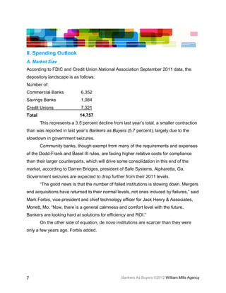 II. Spending Outlook
A. Market Size
According to FDIC and Credit Union National Association September 2011 data, the
depository landscape is as follows:
Number of:
Commercial Banks             6,352
Savings Banks                1,084
Credit Unions                7,321
Total                        14,757
        This represents a 3.5 percent decline from last year’s total, a smaller contraction
than was reported in last year’s Bankers as Buyers (5.7 percent), largely due to the
slowdown in government seizures.
        Community banks, though exempt from many of the requirements and expenses
of the Dodd-Frank and Basel III rules, are facing higher relative costs for compliance
than their larger counterparts, which will drive some consolidation in this end of the
market, according to Darren Bridges, president of Safe Systems, Alpharetta, Ga.
Government seizures are expected to drop further from their 2011 levels.
        “The good news is that the number of failed institutions is slowing down. Mergers
and acquisitions have returned to their normal levels, not ones induced by failures,” said
Mark Forbis, vice president and chief technology officer for Jack Henry & Associates,
Monett, Mo. “Now, there is a general calmness and comfort level with the future.
Bankers are looking hard at solutions for efficiency and ROI.”
        On the other side of equation, de novo institutions are scarcer than they were
only a few years ago, Forbis added.




7                                                  Bankers As Buyers ©2012 William Mills Agency
 