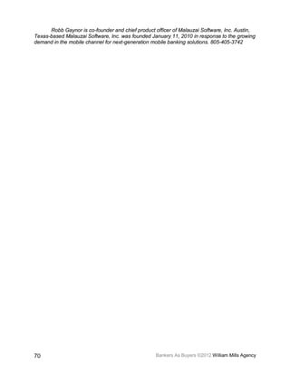 Robb Gaynor is co-founder and chief product officer of Malauzai Software, Inc. Austin,
Texas-based Malauzai Software, Inc. was founded January 11, 2010 in response to the growing
demand in the mobile channel for next-generation mobile banking solutions. 805-405-3742




70                                                Bankers As Buyers ©2012 William Mills Agency
 