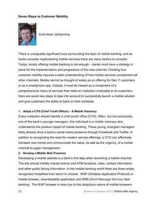 Seven Steps to Customer Mobility




               Scott Abeel, Q2ebanking




There is unarguably significant buzz surrounding the topic of mobile banking, and as
banks consider implementing mobile services there are many factors to consider.
Today, simply offering mobile banking is not enough – banks must have a strategy in
place for the implementation and progression of this new channel. Creating true
customer mobility requires a solid understanding of how mobile services complement all
other channels. Mobile cannot be thought of solely as an offering for Gen Y customers
or as a smartphone app. Instead, it must be viewed as a component of a
comprehensive menu of services that make an institution invaluable to its customers.
Here are seven key steps to take into account to successfully launch a mobile solution
and give customers the ability to bank on their schedule.


1. Adopt a CYO (Chief Youth Officer) – A Mobile Visionary
Every institution should identify a chief youth office (CYO). Often, but not exclusively,
one of the bank’s younger managers, this individual is a mobile visionary who
understands the positive impact of mobile banking. These young, energetic managers
likely already drive a bank’s social media presence through Facebook and Twitter. In
addition to recognizing the need for modern service offerings, a CYO can effectively
translate new trends and communicate the value, as well as the urgency, of a mobile
channel to upper management.
2. Develop a Mobile Web Presence
Developing a mobile website is a bank’s first step when launching a mobile channel.
The site should initially include branch and ATM locations, rates, contact information
and other public facing information. In the mobile banking world there are three widely
recognized modalities from which to choose: WAP (Wireless Application Protocol) or
mobile browser, downloadable application and SMS (Short Message Service) /text
banking. The WAP browser is wise due to the ubiquitous nature of mobile browsers

71                                                Bankers As Buyers ©2012 William Mills Agency
 