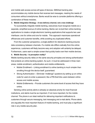 and mobile web access across all types of devices. SMS/text banking also
accommodates any mobile device that receives text messages, meeting the needs of
consumers without smartphones. Banks would be wise to consider platforms offering a
combination of these modules.
3. Mobile Integration Strategy: A new delivery channel, not a new challenge
     To successfully integrate mobile banking, executives must recognize mobile as a
separate, simplified avenue of online banking. Banks can re-tool their online banking
applications to create a single electronic banking applications that supports two user
interfaces: one for online and one for mobile. This approach maximizes operational
efficiencies and customer benefits, while avoiding any duplicated efforts.
     From the customer perspective, a single platform for electronic banking ensures
data consistency between channels. If a mobile site differs radically from the online
experience, customers will likely become wary and adoption will certainly be delayed.
Furthermore, users want a simple screen that quickly loads over their mobile devices.
4. Mobile Security – Is perception reality?
Mobile banking security relies on the same security principles and strong authentication
that protects an online banking system. As such, it must be addressed in three main
areas: mobile enrollment, authentication and mobile entitlements.
        Mobile Enrollment – Linking enrollment to online banking is much simpler than
         enrolling through the device itself, guaranteed.
        Strong Authentication – Eliminate “challenge” questions by setting up an online
         code for users to enter a password, like a PIN that links users between online
         access and mobile access.
        Mobile Entitlements – Provide customers the same level of access that they have
         online.
     Sending online activity alerts is already an absolute priority for most financial
institutions, and alerts must be as important, if not more important, for the mobile
channel. The phone is an ideal method for delivering important notifications to
customers through secure messaging, text messaging and e-mail alerts. Phone alerts
are arguably the most important feature of mobile banking, and must play a significant
role in any mobile security plan.




72                                                  Bankers As Buyers ©2012 William Mills Agency
 