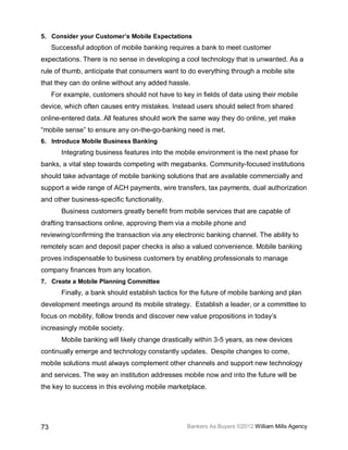 5. Consider your Customer’s Mobile Expectations
     Successful adoption of mobile banking requires a bank to meet customer
expectations. There is no sense in developing a cool technology that is unwanted. As a
rule of thumb, anticipate that consumers want to do everything through a mobile site
that they can do online without any added hassle.
     For example, customers should not have to key in fields of data using their mobile
device, which often causes entry mistakes. Instead users should select from shared
online-entered data. All features should work the same way they do online, yet make
“mobile sense” to ensure any on-the-go-banking need is met.
6. Introduce Mobile Business Banking
        Integrating business features into the mobile environment is the next phase for
banks, a vital step towards competing with megabanks. Community-focused institutions
should take advantage of mobile banking solutions that are available commercially and
support a wide range of ACH payments, wire transfers, tax payments, dual authorization
and other business-specific functionality.
        Business customers greatly benefit from mobile services that are capable of
drafting transactions online, approving them via a mobile phone and
reviewing/confirming the transaction via any electronic banking channel. The ability to
remotely scan and deposit paper checks is also a valued convenience. Mobile banking
proves indispensable to business customers by enabling professionals to manage
company finances from any location.
7. Create a Mobile Planning Committee
        Finally, a bank should establish tactics for the future of mobile banking and plan
development meetings around its mobile strategy. Establish a leader, or a committee to
focus on mobility, follow trends and discover new value propositions in today’s
increasingly mobile society.
        Mobile banking will likely change drastically within 3-5 years, as new devices
continually emerge and technology constantly updates. Despite changes to come,
mobile solutions must always complement other channels and support new technology
and services. The way an institution addresses mobile now and into the future will be
the key to success in this evolving mobile marketplace.




73                                                Bankers As Buyers ©2012 William Mills Agency
 