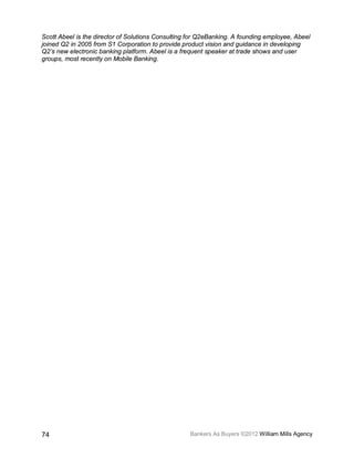 Scott Abeel is the director of Solutions Consulting for Q2eBanking. A founding employee, Abeel
joined Q2 in 2005 from S1 Corporation to provide product vision and guidance in developing
Q2’s new electronic banking platform. Abeel is a frequent speaker at trade shows and user
groups, most recently on Mobile Banking.




74                                                  Bankers As Buyers ©2012 William Mills Agency
 