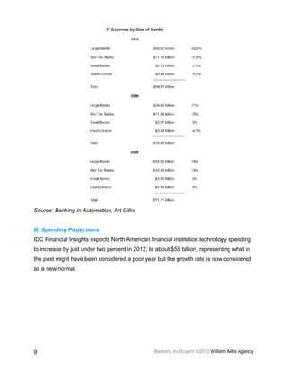 Source: Banking in Automation, Art Gillis


B. Spending Projections
IDC Financial Insights expects North American financial institution technology spending
to increase by just under two percent in 2012, to about $53 billion, representing what in
the past might have been considered a poor year but the growth rate is now considered
as a new normal.




9                                                Bankers As Buyers ©2012 William Mills Agency
 