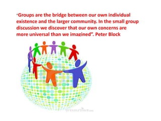 “Groups are the bridge between our own individual
existence and the larger community. In the small group
discussion we discover that our own concerns are
more universal than we imagined”. Peter Block
 