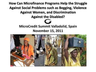 How Can Microfinance Programs Help the Struggle
Against Social Problems such as Begging, Violence
       Against Women, and Discrimination
               Against the Disabled?

      MicroCredit Summit Valladolid, Spain
              November 15, 2011
 
