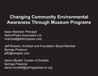 Changing Community Environmental 
Awareness Through Museum Programs 
Isaac Marshall, Principal 
AldrichPears Associates Ltd. 
imarshall@aldrichpears.com 
Jeff Roberts, Architect and Foundation Board Member 
Springs Preserve 
jeffr@serapdx.com 
Aaron Micalef, Curator of Exhibits 
Springs Preserve 
aaron.micallef@springspreserve.org 
 