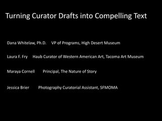 Turning Curator Drafts into Compelling Text

Dana Whitelaw, Ph.D.
Laura F. Fry

Haub Curator of Western American Art, Tacoma Art Museum

Maraya Cornell

Jessica Brier

VP of Programs, High Desert Museum

Principal, The Nature of Story

Photography Curatorial Assistant, SFMOMA

 