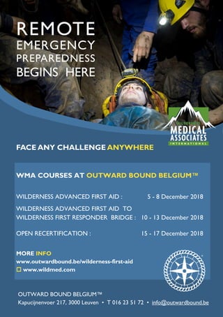 REMOTE
EMERGENCY
PREPAREDNESS
BEGINS HERE
WMA COURSES AT OUTWARD BOUND BELGIUM™
WILDERNESS ADVANCED FIRST AID : 5 - 8 December 2018
WILDERNESS ADVANCED FIRST AID TO
WILDERNESS FIRST RESPONDER BRIDGE : 10 - 13 December 2018
OPEN RECERTIFICATION : 15 - 17 December 2018
MORE INFO
www.outwardbound.be/wilderness-first-aid
 www.wildmed.com
OUTWARD BOUND BELGIUM™
Kapucijnenvoer 217, 3000 Leuven • T 016 23 51 72 • info@outwardbound.be
FACE ANY CHALLENGE ANYWHERE
 