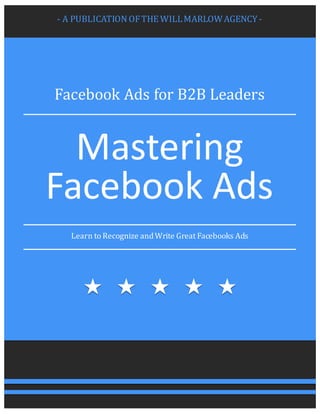 - A	PUBLICATION	OF	THE	WILL	MARLOW	AGENCY	-
Facebook	Ads	for	B2B	Leaders
Mastering	
Facebook	Ads
Learn	to	Recognize	and	Write	Great	Facebooks	Ads
 
