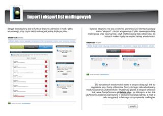 Import i eksport list mailingowych

Skrypt wyposa¿ony jest w funkcjê importu adresów e-mail z pliku      Sprawa eksportu ma siê podobnie, poniewa¿ po klikniêciu pozycji
tekstowego przy czym ka¿dy adres jest jedn¹ linijk¹ w pliku.                menu “eksport” - skrypt wygeneruje 2 pliki zawieraj¹ce listê
                                                                    mailingow¹ oraz czarn¹ listê, czyli zdefiniowan¹ listê odbiorców, do
                                                                                    których mailer nigdy nie wyœle ¿adnej wiadomoœci.




                                                                            Do wysy³anych wiadomoœci warto w stopce do³¹czyæ link do
                                                                       wypisania siê z bazy odbiorców. S³u¿y do tego celu wbudowany
                                                                   modu³ usuwania u¿ytkowników. Wystarczy gdzieœ w stopce umieœciæ
                                                                        link: www.TwojaDomena.pl/delete.php - po klikniêciu w ten link
                                                                  u¿ytkownik zostanie poproszony o wpisanie swojego adresu e-mail w
                                                                                   celu rezygnacji z dalszego otrzymywania mailingów.
 