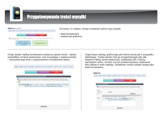 Przygotowywanie treœci wysy³ki

                                                   Od wersji 3.0 mailera, istnieje mo¿liwoœæ wyboru typu wysy³ki:

                                                   - tekst formatowany
                                                   - wiadomoœæ graficzna




Chc¹c wys³aæ mailing formatowany wystarczy wpisaæ temat – bêdzie            Organizacja mailingu graficznego jest równie prosta jak w przypadku
wyœwietlany na liœcie wiadomoœci, oraz korzystaj¹c z edytora poni¿ej        tekstowego. Trzeba jednak mieæ go przygotowanego jako plik.
– opracowaæ jego treœæ z zastosowaniem formatowania tekstu.                 Wype³niæ nale¿y temat wiadomoœci, za³adowaæ plik z treœci¹,
                                                                            wprowadziæ adres, na który ma byæ przekierowywany u¿ytkownik,
                                                                            który kliknie w treœæ mailingu. Dodatkowo mo¿na ustawiæ stopkê jako
                                                                            tekst formatowany.
 