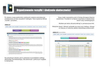 Organizowanie rozsy³ki i œledzenie skutecznoœci

Po dodaniu nowej wiadomoœci u¿ytkownik zostanie automatycznie                   Nowy mailer wyposa¿ony jest w funkcjê zliczaj¹c¹ otwarcia
przekierowany do listy wszystkich mailingów. Teraz wystarczy klikn¹æ         wiadomoœci. Pozwala to na lepsze rozeznanie w skutecznoœci
„rozeœlij” i poczekaæ...                                                                                    swoich akcji marketingowych

                                                                                 Mo¿liwe jest tak¿e zliczanie klikniêæ w zamieszczone linki.

                                                                       WskaŸnik otwaræ i klikniêæ wyœwietla siê zaraz przy mailingu, którego
                                                                                on dotyczy co znacznie u³atwia interpretacjê skutecznoœci.




Na powy¿szym obrazku jest to pokazane na przyk³adzie mailingu
tekstowego (formatowanego), dla wiadomoœci graficznych wygl¹da
to identycznie.
 