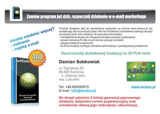 Zamów program ju¿ dziœ, rozpocznij dzia³anie w e-mail marketingu

                              ?   Produkt dostêpny jest do zamówienia wy³¹cznie na stronie www.windux.pl lub
                      wiê ce j    kontaktuj¹c siê na poni¿sze dane. Nie ma mo¿liwoœci zamówienia samego skryptu
                  æ
          ie dzie                 po ni¿szej cenie, bez instalacji. W cenê wliczone zosta³o:
      sz w
                                  - udostêpnienie skryptu do nieograniczonego czasowo u¿ytkowania
chce zwoñ                         - serwer i domena PL (dla innych domen proszê o kontakt)

 -z ad z e-mail                   - us³uga instalacji na serwerze
                                  - do 2h konsultacji na Skype odnoœnie administracji i rozwi¹zywania problemów
  -n apis
                                   Koszt ka¿dej dodatkowej instalacji to 30 PLN netto

                                  Damian Sobkowiak
                                  ul. Ogrodowa 20
                                  66-008 Œwidnica
                                    k. Zielonej Góry
                                  woj. Lubuskie

                                  Tel. +48.605305075                                         www.windux.pl
                                  E-mail: info@windux.pl

                                  Na skrypt udzielam 2-letniej gwarancji poprawnego
                                  dzia³ania, do¿ywotni serwis pogwarancyjny oraz
                                  umo¿liwiam dalsz¹ jego rozbudowê i aktualizacjê.
 