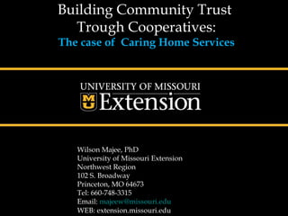 Building Community Trust
  Trough Cooperatives:
The case of Caring Home Services




   Wilson Majee, PhD
   University of Missouri Extension
   Northwest Region
   102 S. Broadway
   Princeton, MO 64673
   Tel: 660-748-3315
   Email: majeew@missouri.edu
   WEB: extension.missouri.edu
 