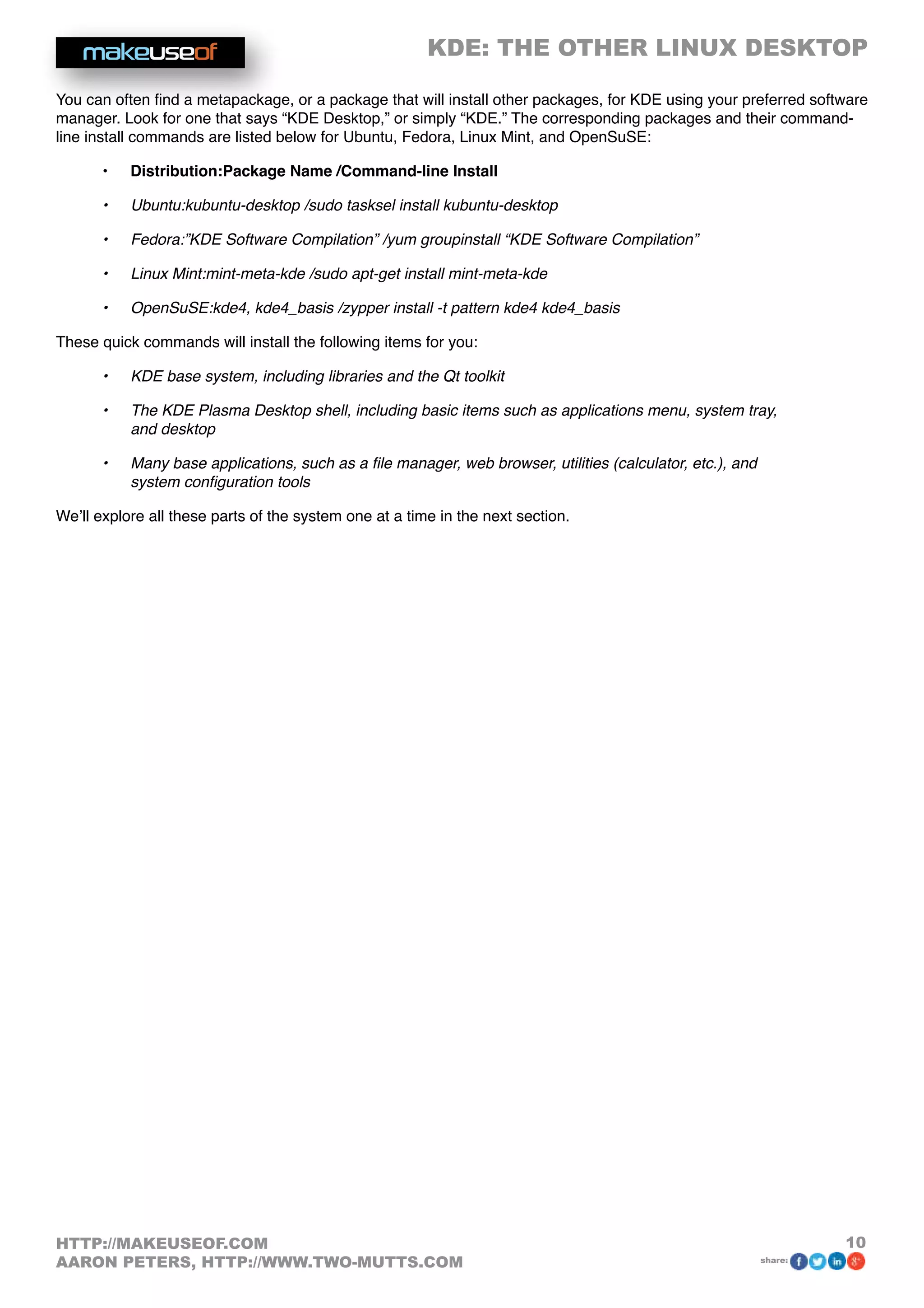 KDE: THE OTHER LINUX DESKTOP
10HTTP://MAKEUSEOF.COM
AARON PETERS, HTTP://WWW.TWO-MUTTS.COM share:
You can often find a metapackage, or a package that will install other packages, for KDE using your preferred software
manager. Look for one that says “KDE Desktop,” or simply “KDE.” The corresponding packages and their command-
line install commands are listed below for Ubuntu, Fedora, Linux Mint, and OpenSuSE:
•	 Distribution:Package Name /Command-line Install
•	 Ubuntu:kubuntu-desktop /sudo tasksel install kubuntu-desktop
•	 Fedora:”KDE Software Compilation” /yum groupinstall “KDE Software Compilation”
•	 Linux Mint:mint-meta-kde /sudo apt-get install mint-meta-kde
•	 OpenSuSE:kde4, kde4_basis /zypper install -t pattern kde4 kde4_basis
These quick commands will install the following items for you:
•	 KDE base system, including libraries and the Qt toolkit
•	 The KDE Plasma Desktop shell, including basic items such as applications menu, system tray,
and desktop
•	 Many base applications, such as a file manager, web browser, utilities (calculator, etc.), and
system configuration tools
We’ll explore all these parts of the system one at a time in the next section.
 