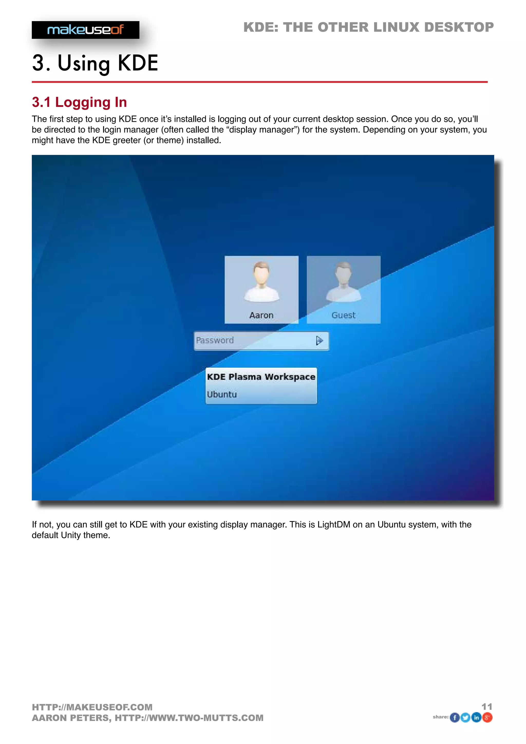 KDE: THE OTHER LINUX DESKTOP
11HTTP://MAKEUSEOF.COM
AARON PETERS, HTTP://WWW.TWO-MUTTS.COM share:
3. Using KDE
3.1 Logging In
The first step to using KDE once it’s installed is logging out of your current desktop session. Once you do so, you’ll
be directed to the login manager (often called the “display manager”) for the system. Depending on your system, you
might have the KDE greeter (or theme) installed.
If not, you can still get to KDE with your existing display manager. This is LightDM on an Ubuntu system, with the
default Unity theme.
 