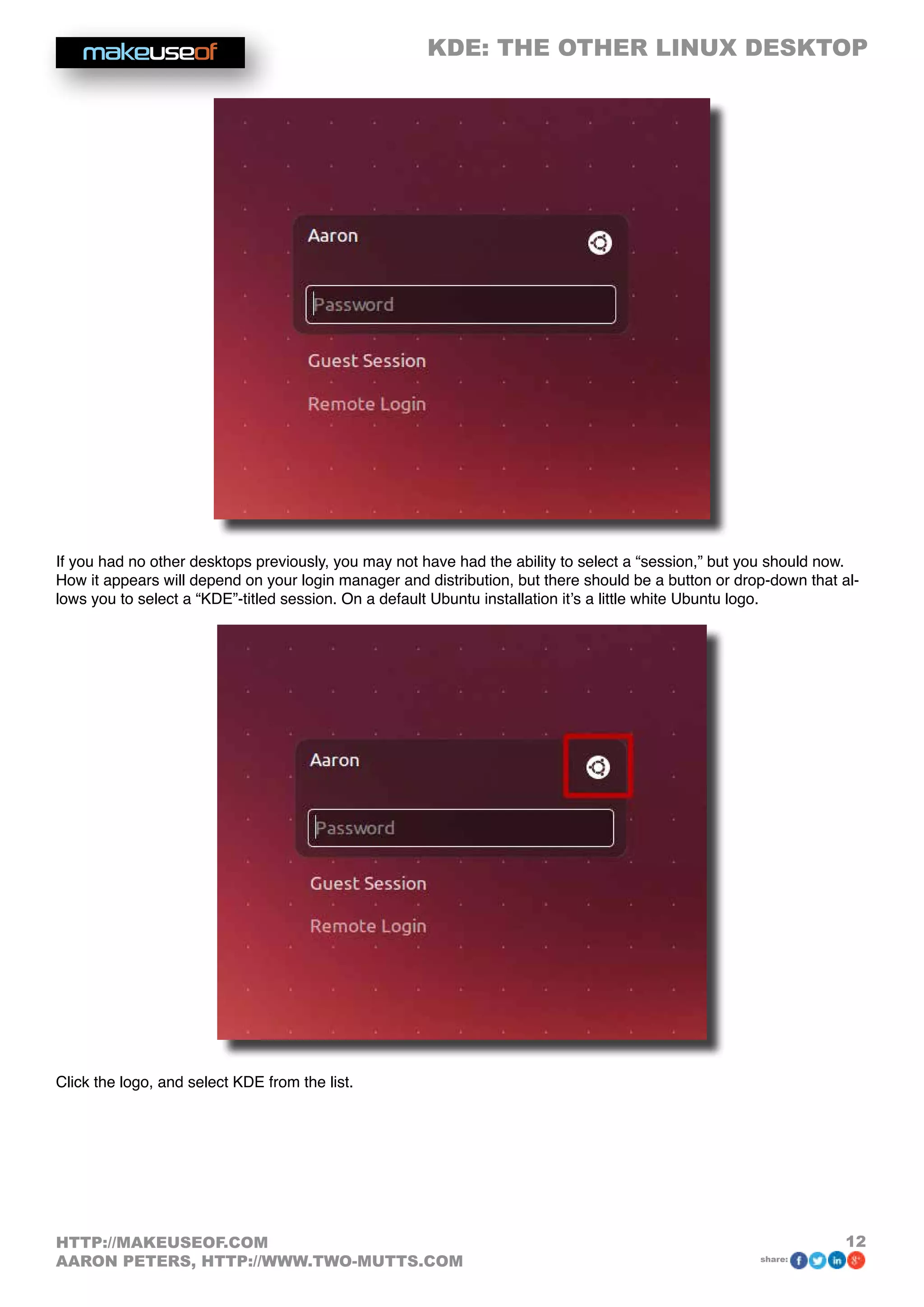 KDE: THE OTHER LINUX DESKTOP
12HTTP://MAKEUSEOF.COM
AARON PETERS, HTTP://WWW.TWO-MUTTS.COM share:
If you had no other desktops previously, you may not have had the ability to select a “session,” but you should now.
How it appears will depend on your login manager and distribution, but there should be a button or drop-down that al-
lows you to select a “KDE”-titled session. On a default Ubuntu installation it’s a little white Ubuntu logo.
Click the logo, and select KDE from the list.
 