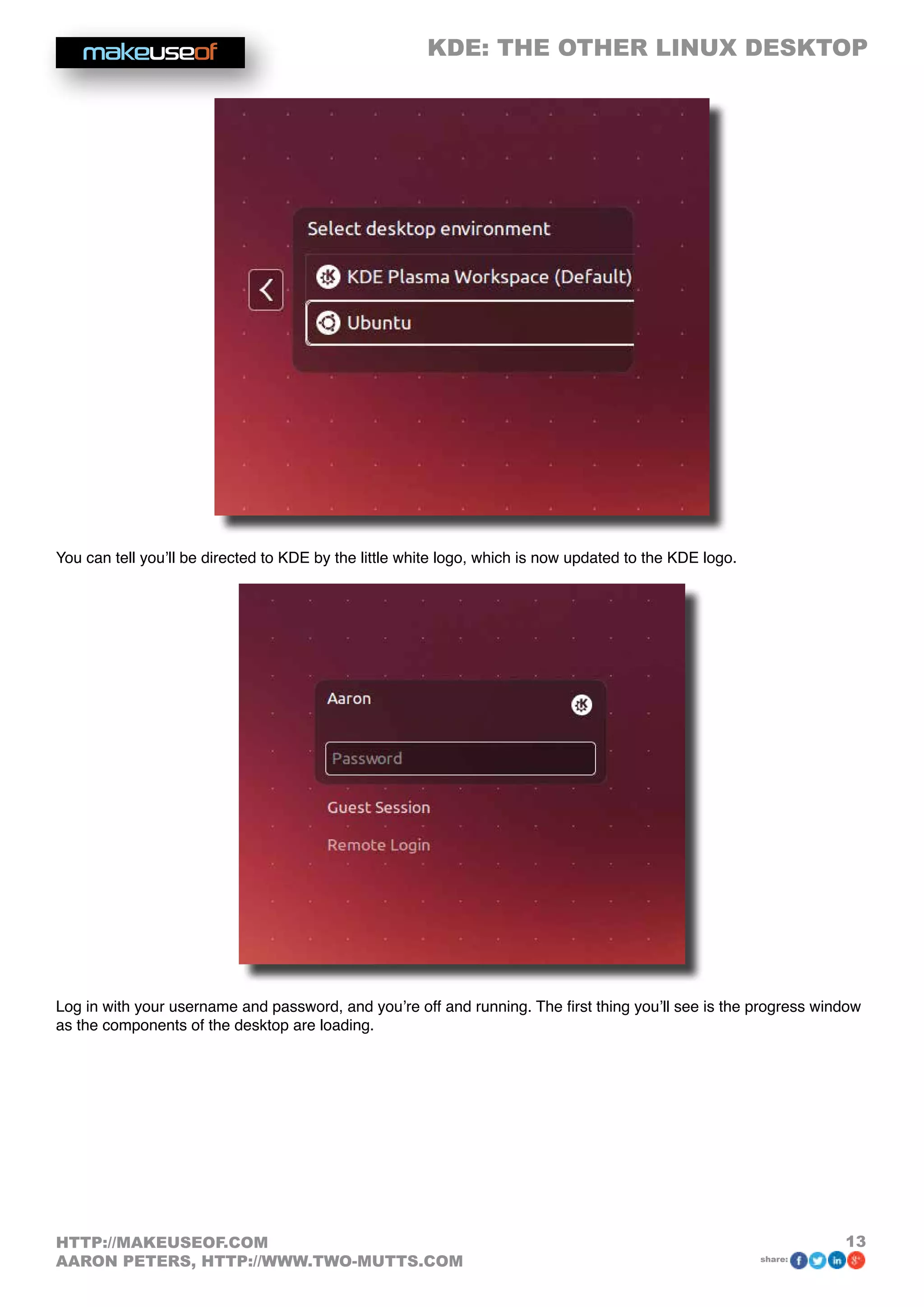 KDE: THE OTHER LINUX DESKTOP
13HTTP://MAKEUSEOF.COM
AARON PETERS, HTTP://WWW.TWO-MUTTS.COM share:
You can tell you’ll be directed to KDE by the little white logo, which is now updated to the KDE logo.
Log in with your username and password, and you’re off and running. The first thing you’ll see is the progress window
as the components of the desktop are loading.
 