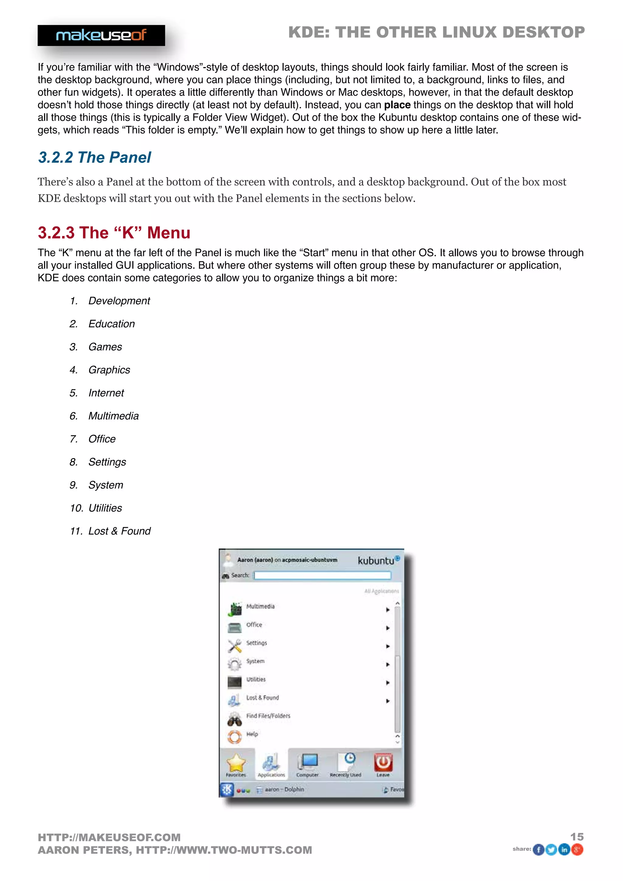 KDE: THE OTHER LINUX DESKTOP
15HTTP://MAKEUSEOF.COM
AARON PETERS, HTTP://WWW.TWO-MUTTS.COM share:
If you’re familiar with the “Windows”-style of desktop layouts, things should look fairly familiar. Most of the screen is
the desktop background, where you can place things (including, but not limited to, a background, links to files, and
other fun widgets). It operates a little differently than Windows or Mac desktops, however, in that the default desktop
doesn’t hold those things directly (at least not by default). Instead, you can place things on the desktop that will hold
all those things (this is typically a Folder View Widget). Out of the box the Kubuntu desktop contains one of these wid-
gets, which reads “This folder is empty.” We’ll explain how to get things to show up here a little later.
3.2.2 The Panel
There’s also a Panel at the bottom of the screen with controls, and a desktop background. Out of the box most
KDE desktops will start you out with the Panel elements in the sections below.
3.2.3 The “K” Menu
The “K” menu at the far left of the Panel is much like the “Start” menu in that other OS. It allows you to browse through
all your installed GUI applications. But where other systems will often group these by manufacturer or application,
KDE does contain some categories to allow you to organize things a bit more:
1.	 Development
2.	 Education
3.	 Games
4.	 Graphics
5.	 Internet
6.	 Multimedia
7.	 Office
8.	 Settings
9.	 System
10.	Utilities
11.	 Lost  Found
 