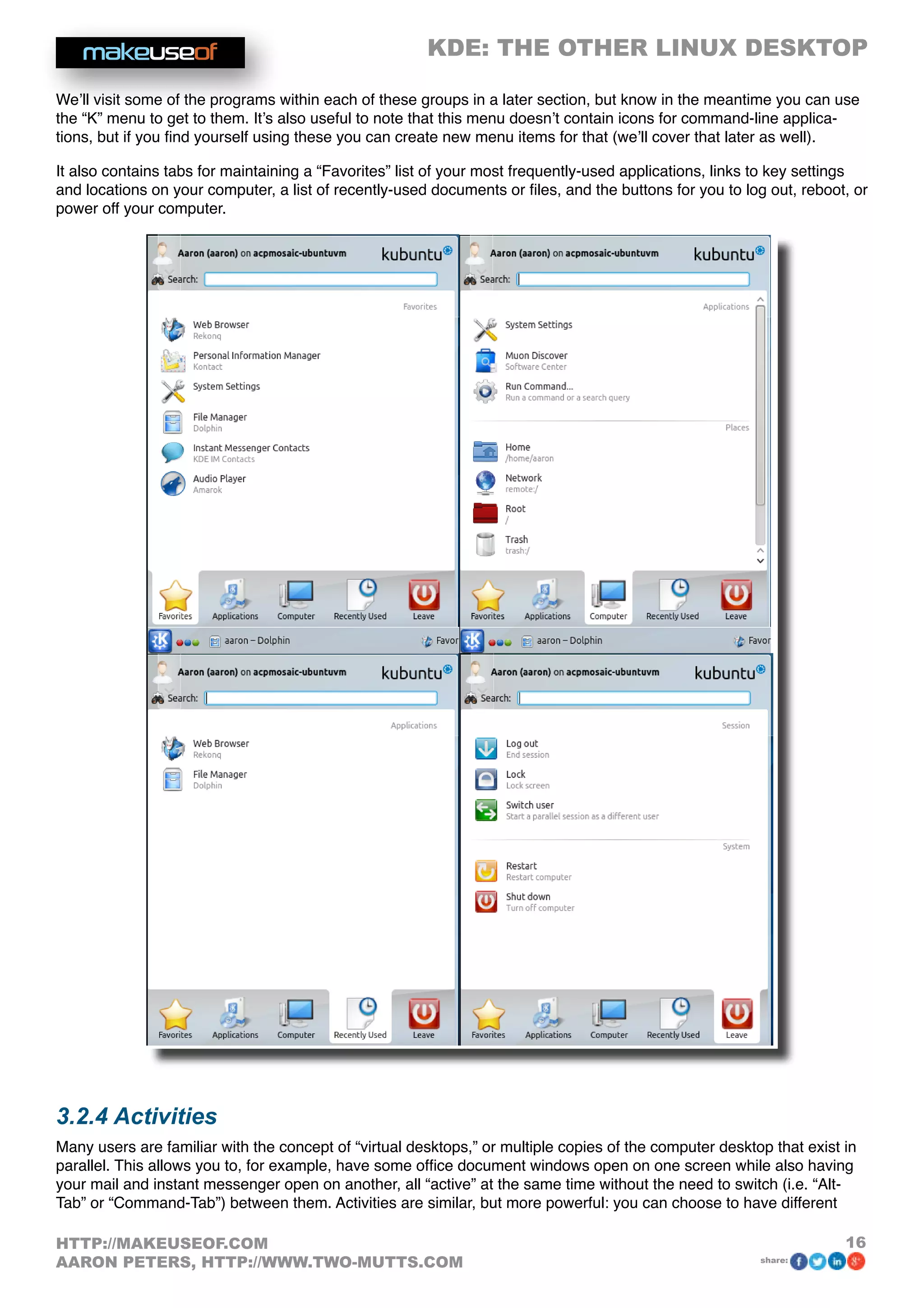 KDE: THE OTHER LINUX DESKTOP
16HTTP://MAKEUSEOF.COM
AARON PETERS, HTTP://WWW.TWO-MUTTS.COM share:
We’ll visit some of the programs within each of these groups in a later section, but know in the meantime you can use
the “K” menu to get to them. It’s also useful to note that this menu doesn’t contain icons for command-line applica-
tions, but if you find yourself using these you can create new menu items for that (we’ll cover that later as well).
It also contains tabs for maintaining a “Favorites” list of your most frequently-used applications, links to key settings
and locations on your computer, a list of recently-used documents or files, and the buttons for you to log out, reboot, or
power off your computer.
3.2.4 Activities
Many users are familiar with the concept of “virtual desktops,” or multiple copies of the computer desktop that exist in
parallel. This allows you to, for example, have some office document windows open on one screen while also having
your mail and instant messenger open on another, all “active” at the same time without the need to switch (i.e. “Alt-
Tab” or “Command-Tab”) between them. Activities are similar, but more powerful: you can choose to have different
 
