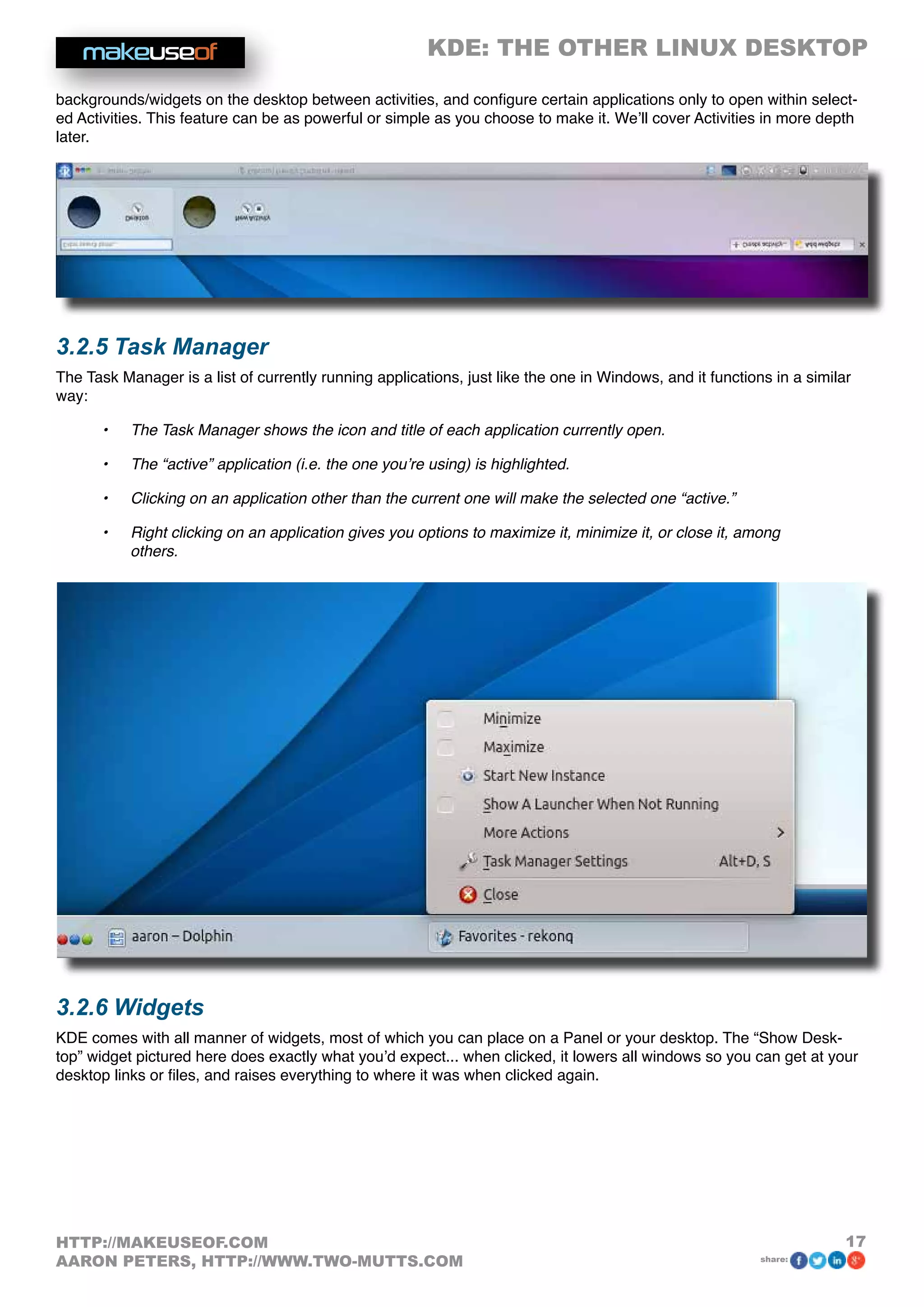 KDE: THE OTHER LINUX DESKTOP
17HTTP://MAKEUSEOF.COM
AARON PETERS, HTTP://WWW.TWO-MUTTS.COM share:
backgrounds/widgets on the desktop between activities, and configure certain applications only to open within select-
ed Activities. This feature can be as powerful or simple as you choose to make it. We’ll cover Activities in more depth
later.
3.2.5 Task Manager
The Task Manager is a list of currently running applications, just like the one in Windows, and it functions in a similar
way:
•	 The Task Manager shows the icon and title of each application currently open.
•	 The “active” application (i.e. the one you’re using) is highlighted.
•	 Clicking on an application other than the current one will make the selected one “active.”
•	 Right clicking on an application gives you options to maximize it, minimize it, or close it, among
others.
3.2.6 Widgets
KDE comes with all manner of widgets, most of which you can place on a Panel or your desktop. The “Show Desk-
top” widget pictured here does exactly what you’d expect... when clicked, it lowers all windows so you can get at your
desktop links or files, and raises everything to where it was when clicked again.
 