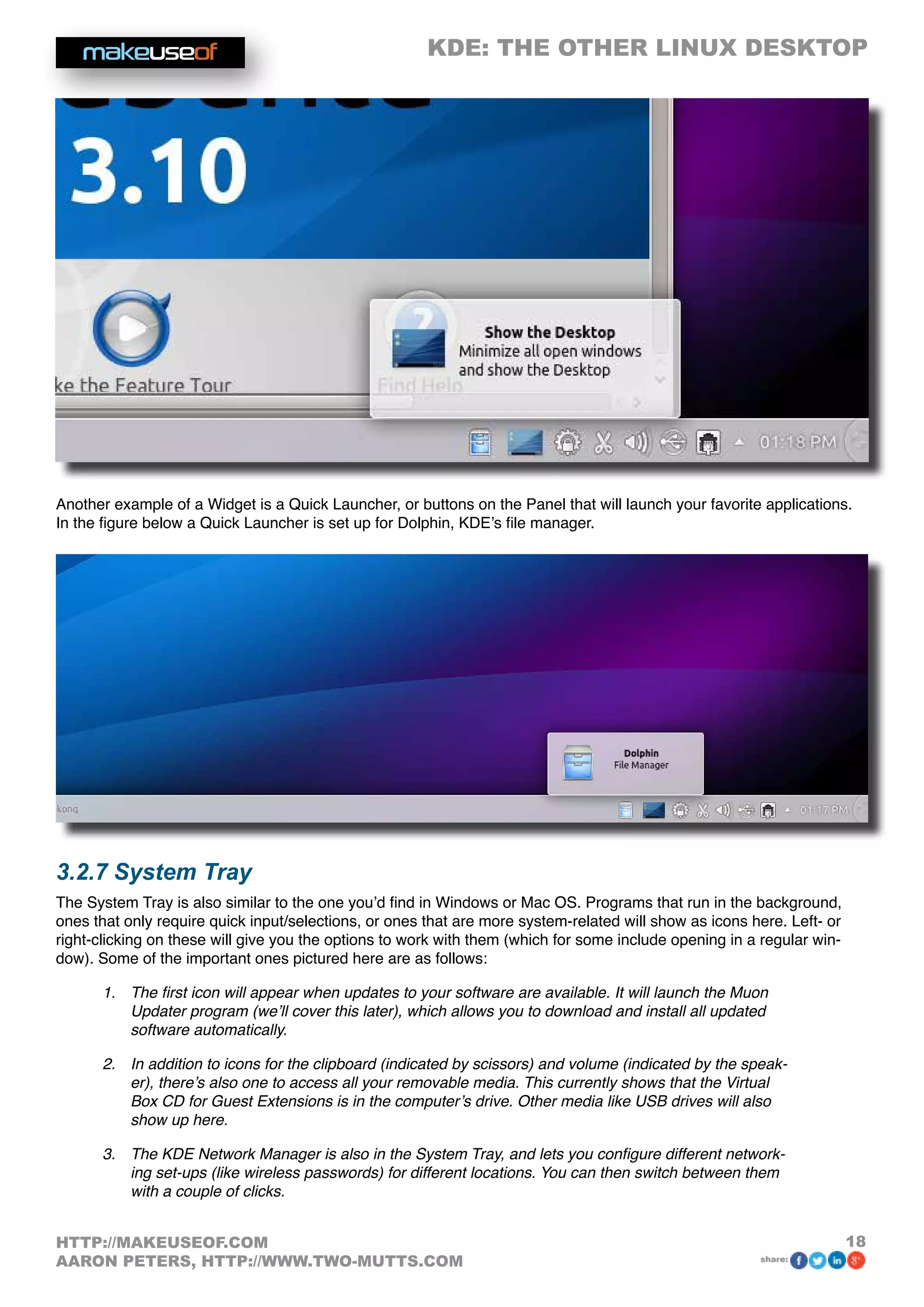 KDE: THE OTHER LINUX DESKTOP
18HTTP://MAKEUSEOF.COM
AARON PETERS, HTTP://WWW.TWO-MUTTS.COM share:
Another example of a Widget is a Quick Launcher, or buttons on the Panel that will launch your favorite applications.
In the figure below a Quick Launcher is set up for Dolphin, KDE’s file manager.
3.2.7 System Tray
The System Tray is also similar to the one you’d find in Windows or Mac OS. Programs that run in the background,
ones that only require quick input/selections, or ones that are more system-related will show as icons here. Left- or
right-clicking on these will give you the options to work with them (which for some include opening in a regular win-
dow). Some of the important ones pictured here are as follows:
1.	 The first icon will appear when updates to your software are available. It will launch the Muon
Updater program (we’ll cover this later), which allows you to download and install all updated
software automatically.
2.	 In addition to icons for the clipboard (indicated by scissors) and volume (indicated by the speak-
er), there’s also one to access all your removable media. This currently shows that the Virtual
Box CD for Guest Extensions is in the computer’s drive. Other media like USB drives will also
show up here.
3.	 The KDE Network Manager is also in the System Tray, and lets you configure different network-
ing set-ups (like wireless passwords) for different locations. You can then switch between them
with a couple of clicks.
 