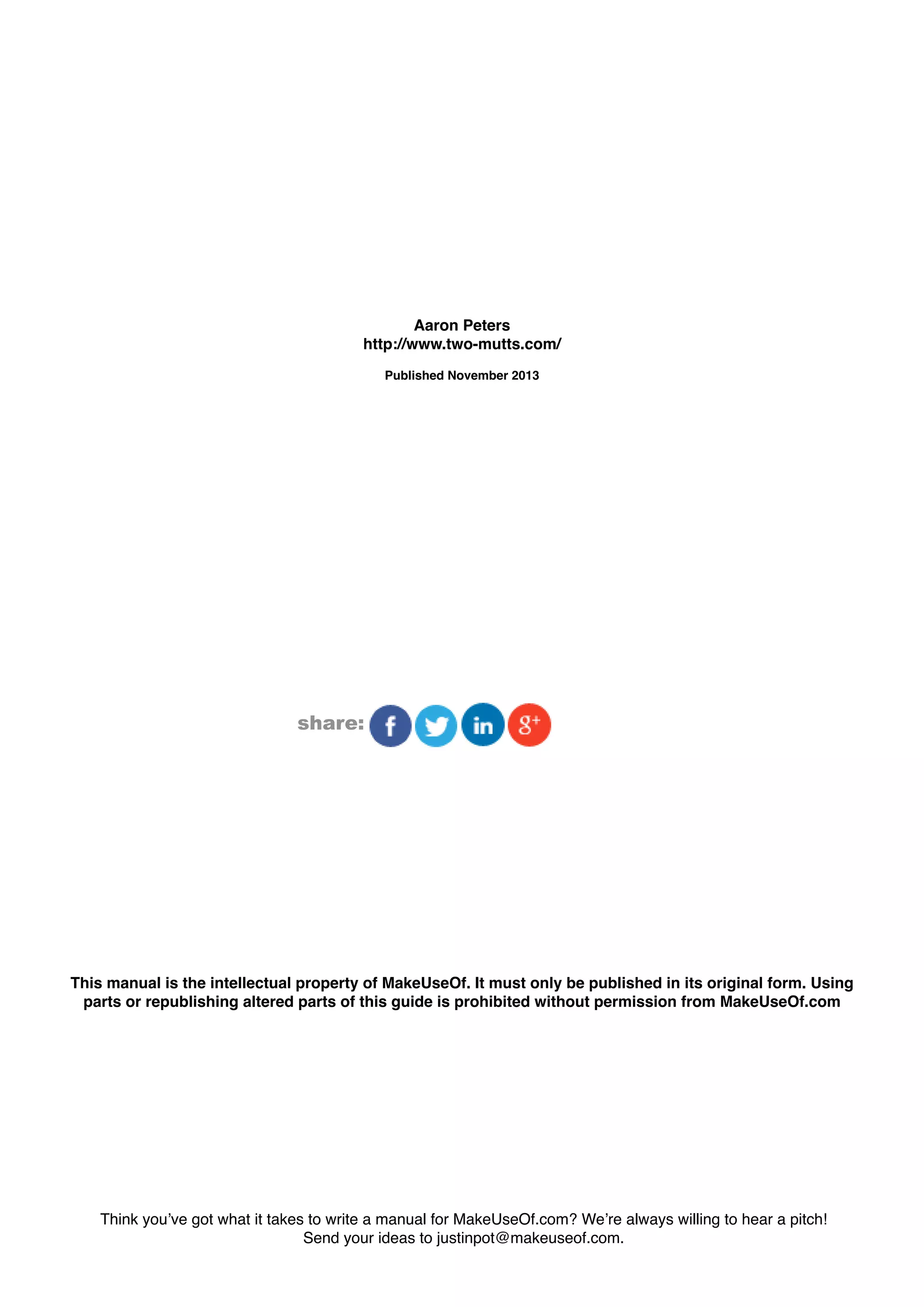 This manual is the intellectual property of MakeUseOf. It must only be published in its original form. Using
parts or republishing altered parts of this guide is prohibited without permission from MakeUseOf.com
Think you’ve got what it takes to write a manual for MakeUseOf.com? We’re always willing to hear a pitch!
Send your ideas to justinpot@makeuseof.com.
share:
Aaron Peters
http://www.two-mutts.com/
Published November 2013
 