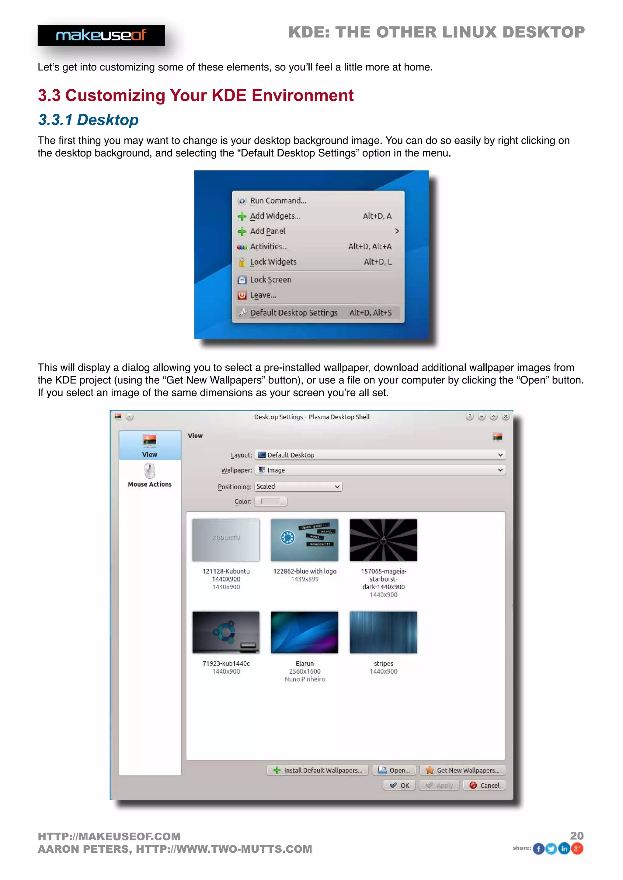 KDE: THE OTHER LINUX DESKTOP
20HTTP://MAKEUSEOF.COM
AARON PETERS, HTTP://WWW.TWO-MUTTS.COM share:
Let’s get into customizing some of these elements, so you’ll feel a little more at home.
3.3 Customizing Your KDE Environment
3.3.1 Desktop
The first thing you may want to change is your desktop background image. You can do so easily by right clicking on
the desktop background, and selecting the “Default Desktop Settings” option in the menu.
This will display a dialog allowing you to select a pre-installed wallpaper, download additional wallpaper images from
the KDE project (using the “Get New Wallpapers” button), or use a file on your computer by clicking the “Open” button.
If you select an image of the same dimensions as your screen you’re all set.
 