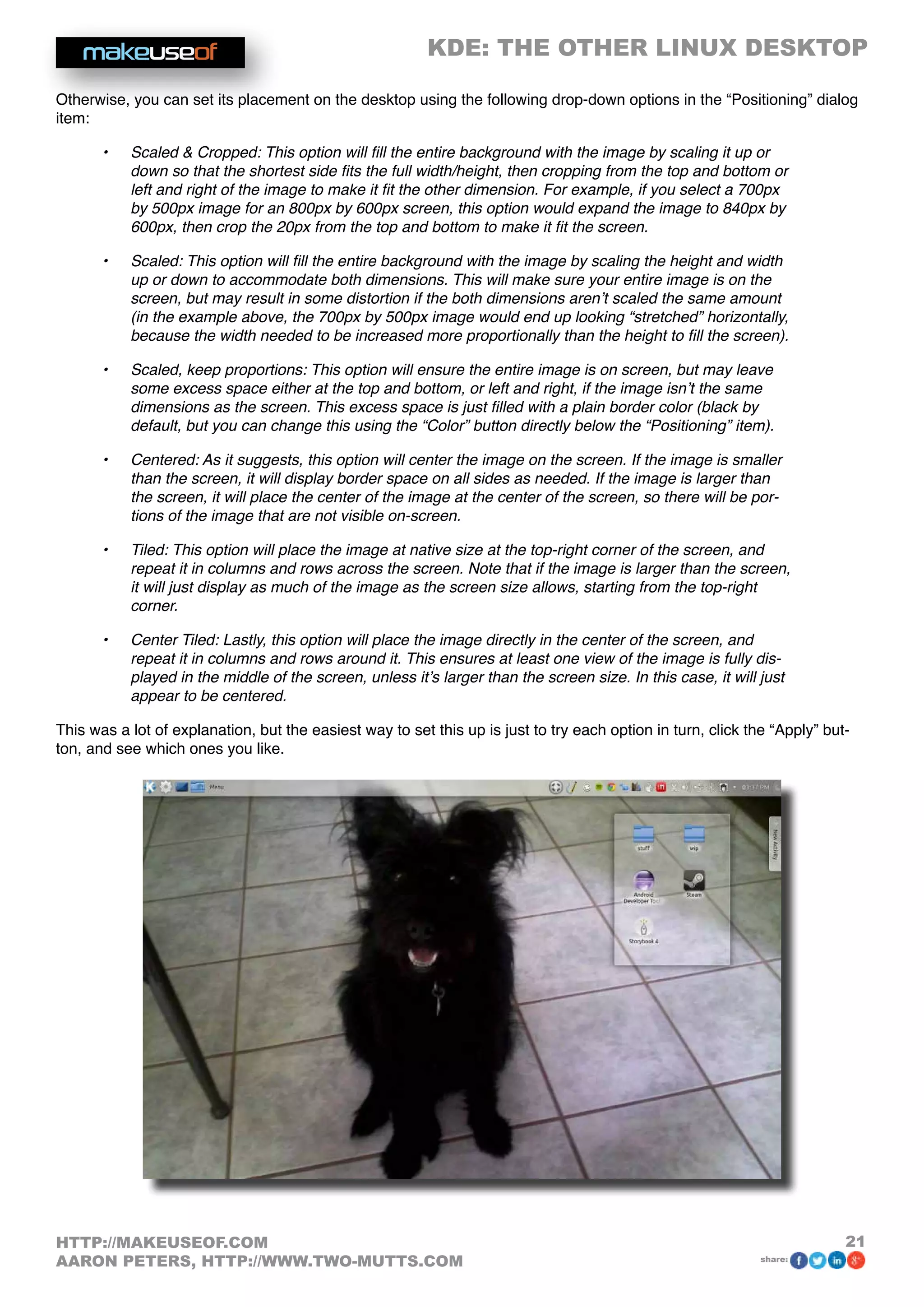 KDE: THE OTHER LINUX DESKTOP
21HTTP://MAKEUSEOF.COM
AARON PETERS, HTTP://WWW.TWO-MUTTS.COM share:
Otherwise, you can set its placement on the desktop using the following drop-down options in the “Positioning” dialog
item:
•	 Scaled  Cropped: This option will fill the entire background with the image by scaling it up or
down so that the shortest side fits the full width/height, then cropping from the top and bottom or
left and right of the image to make it fit the other dimension. For example, if you select a 700px
by 500px image for an 800px by 600px screen, this option would expand the image to 840px by
600px, then crop the 20px from the top and bottom to make it fit the screen.
•	 Scaled: This option will fill the entire background with the image by scaling the height and width
up or down to accommodate both dimensions. This will make sure your entire image is on the
screen, but may result in some distortion if the both dimensions aren’t scaled the same amount
(in the example above, the 700px by 500px image would end up looking “stretched” horizontally,
because the width needed to be increased more proportionally than the height to fill the screen).
•	 Scaled, keep proportions: This option will ensure the entire image is on screen, but may leave
some excess space either at the top and bottom, or left and right, if the image isn’t the same
dimensions as the screen. This excess space is just filled with a plain border color (black by
default, but you can change this using the “Color” button directly below the “Positioning” item).
•	 Centered: As it suggests, this option will center the image on the screen. If the image is smaller
than the screen, it will display border space on all sides as needed. If the image is larger than
the screen, it will place the center of the image at the center of the screen, so there will be por-
tions of the image that are not visible on-screen.
•	 Tiled: This option will place the image at native size at the top-right corner of the screen, and
repeat it in columns and rows across the screen. Note that if the image is larger than the screen,
it will just display as much of the image as the screen size allows, starting from the top-right
corner.
•	 Center Tiled: Lastly, this option will place the image directly in the center of the screen, and
repeat it in columns and rows around it. This ensures at least one view of the image is fully dis-
played in the middle of the screen, unless it’s larger than the screen size. In this case, it will just
appear to be centered.
This was a lot of explanation, but the easiest way to set this up is just to try each option in turn, click the “Apply” but-
ton, and see which ones you like.
 