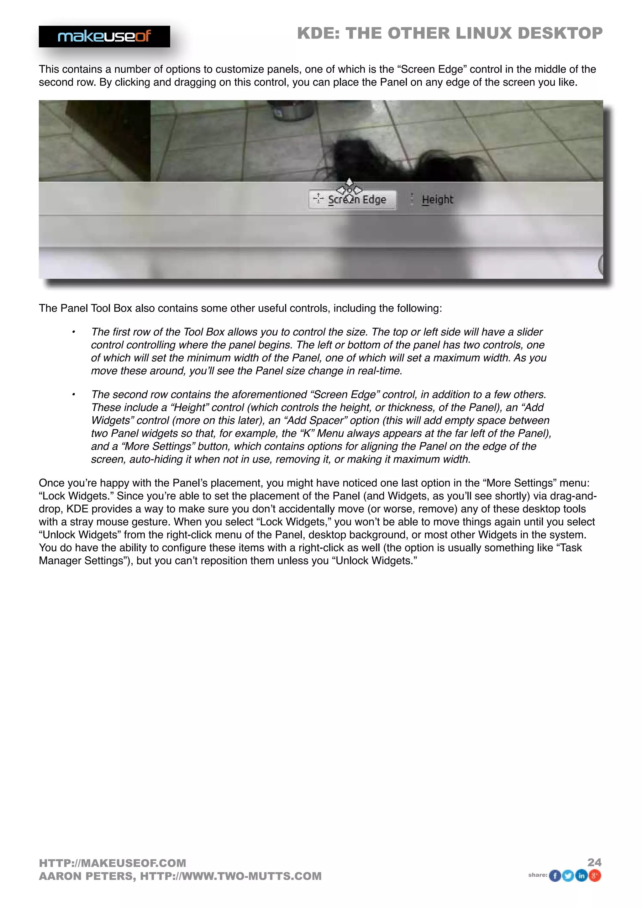 KDE: THE OTHER LINUX DESKTOP
24HTTP://MAKEUSEOF.COM
AARON PETERS, HTTP://WWW.TWO-MUTTS.COM share:
This contains a number of options to customize panels, one of which is the “Screen Edge” control in the middle of the
second row. By clicking and dragging on this control, you can place the Panel on any edge of the screen you like.
The Panel Tool Box also contains some other useful controls, including the following:
•	 The first row of the Tool Box allows you to control the size. The top or left side will have a slider
control controlling where the panel begins. The left or bottom of the panel has two controls, one
of which will set the minimum width of the Panel, one of which will set a maximum width. As you
move these around, you’ll see the Panel size change in real-time.
•	 The second row contains the aforementioned “Screen Edge” control, in addition to a few others.
These include a “Height” control (which controls the height, or thickness, of the Panel), an “Add
Widgets” control (more on this later), an “Add Spacer” option (this will add empty space between
two Panel widgets so that, for example, the “K” Menu always appears at the far left of the Panel),
and a “More Settings” button, which contains options for aligning the Panel on the edge of the
screen, auto-hiding it when not in use, removing it, or making it maximum width.
Once you’re happy with the Panel’s placement, you might have noticed one last option in the “More Settings” menu:
“Lock Widgets.” Since you’re able to set the placement of the Panel (and Widgets, as you’ll see shortly) via drag-and-
drop, KDE provides a way to make sure you don’t accidentally move (or worse, remove) any of these desktop tools
with a stray mouse gesture. When you select “Lock Widgets,” you won’t be able to move things again until you select
“Unlock Widgets” from the right-click menu of the Panel, desktop background, or most other Widgets in the system.
You do have the ability to configure these items with a right-click as well (the option is usually something like “Task
Manager Settings”), but you can’t reposition them unless you “Unlock Widgets.”
 