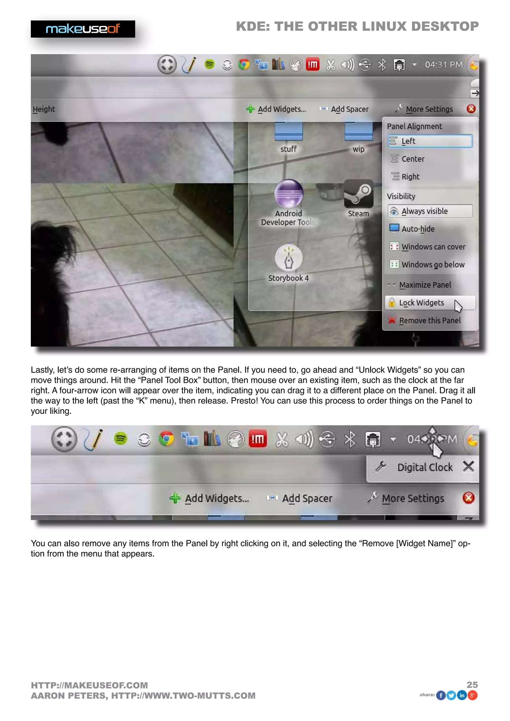 KDE: THE OTHER LINUX DESKTOP
25HTTP://MAKEUSEOF.COM
AARON PETERS, HTTP://WWW.TWO-MUTTS.COM share:
Lastly, let’s do some re-arranging of items on the Panel. If you need to, go ahead and “Unlock Widgets” so you can
move things around. Hit the “Panel Tool Box” button, then mouse over an existing item, such as the clock at the far
right. A four-arrow icon will appear over the item, indicating you can drag it to a different place on the Panel. Drag it all
the way to the left (past the “K” menu), then release. Presto! You can use this process to order things on the Panel to
your liking.
You can also remove any items from the Panel by right clicking on it, and selecting the “Remove [Widget Name]” op-
tion from the menu that appears.
 
