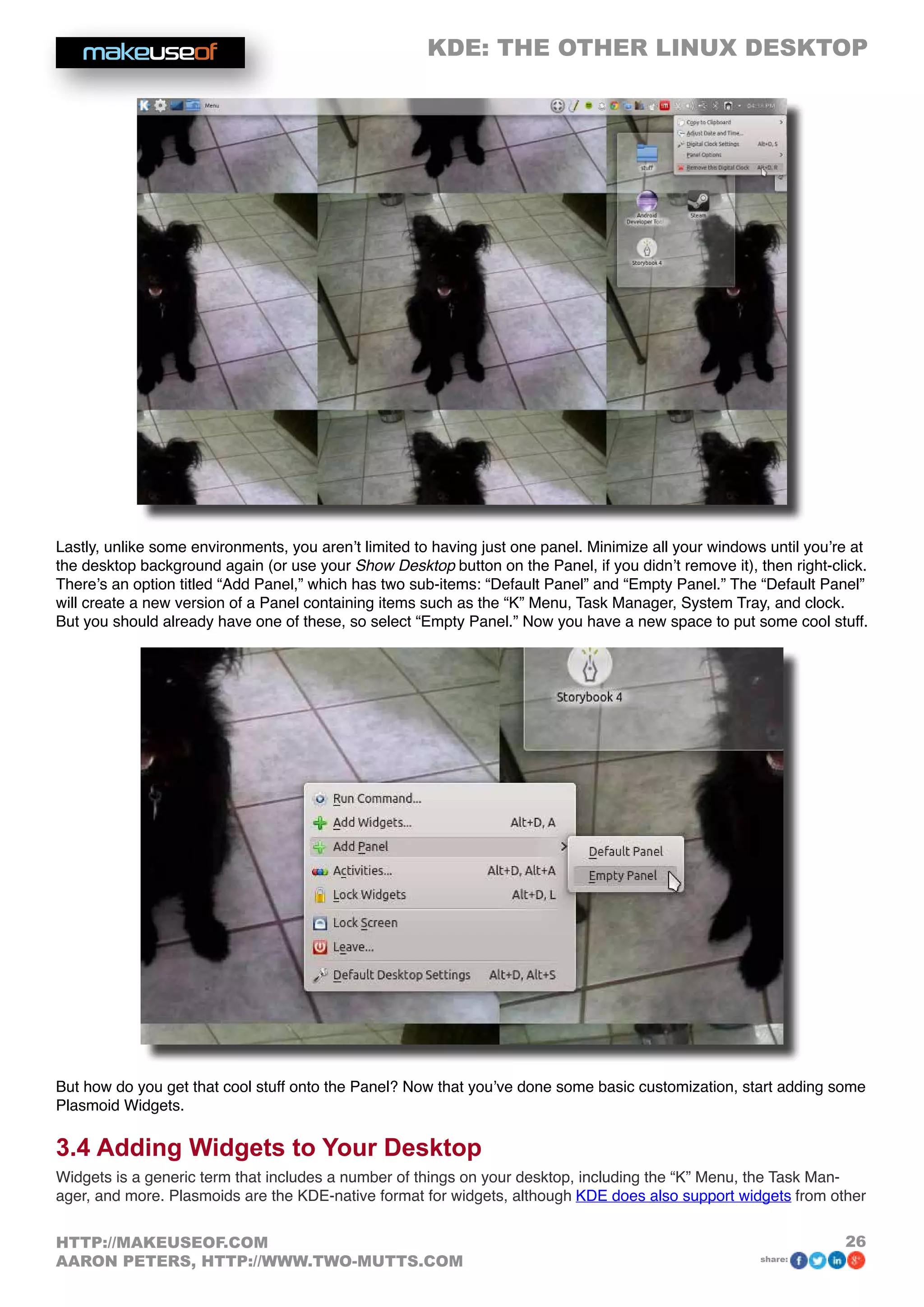 KDE: THE OTHER LINUX DESKTOP
26HTTP://MAKEUSEOF.COM
AARON PETERS, HTTP://WWW.TWO-MUTTS.COM share:
Lastly, unlike some environments, you aren’t limited to having just one panel. Minimize all your windows until you’re at
the desktop background again (or use your Show Desktop button on the Panel, if you didn’t remove it), then right-click.
There’s an option titled “Add Panel,” which has two sub-items: “Default Panel” and “Empty Panel.” The “Default Panel”
will create a new version of a Panel containing items such as the “K” Menu, Task Manager, System Tray, and clock.
But you should already have one of these, so select “Empty Panel.” Now you have a new space to put some cool stuff.
But how do you get that cool stuff onto the Panel? Now that you’ve done some basic customization, start adding some
Plasmoid Widgets.
3.4 Adding Widgets to Your Desktop
Widgets is a generic term that includes a number of things on your desktop, including the “K” Menu, the Task Man-
ager, and more. Plasmoids are the KDE-native format for widgets, although KDE does also support widgets from other
 