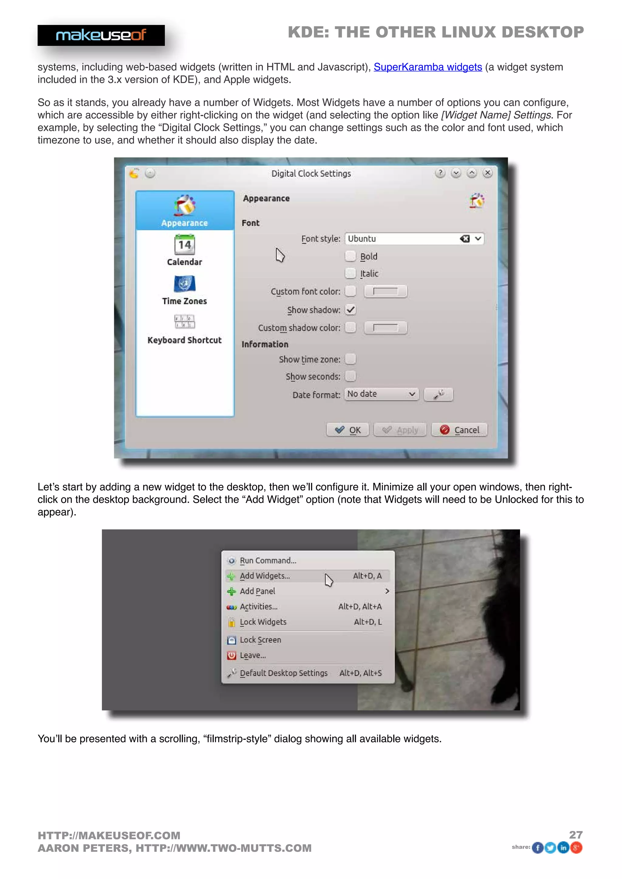 KDE: THE OTHER LINUX DESKTOP
27HTTP://MAKEUSEOF.COM
AARON PETERS, HTTP://WWW.TWO-MUTTS.COM share:
systems, including web-based widgets (written in HTML and Javascript), SuperKaramba widgets (a widget system
included in the 3.x version of KDE), and Apple widgets.
So as it stands, you already have a number of Widgets. Most Widgets have a number of options you can configure,
which are accessible by either right-clicking on the widget (and selecting the option like [Widget Name] Settings. For
example, by selecting the “Digital Clock Settings,” you can change settings such as the color and font used, which
timezone to use, and whether it should also display the date.
Let’s start by adding a new widget to the desktop, then we’ll configure it. Minimize all your open windows, then right-
click on the desktop background. Select the “Add Widget” option (note that Widgets will need to be Unlocked for this to
appear).
You’ll be presented with a scrolling, “filmstrip-style” dialog showing all available widgets.
 
