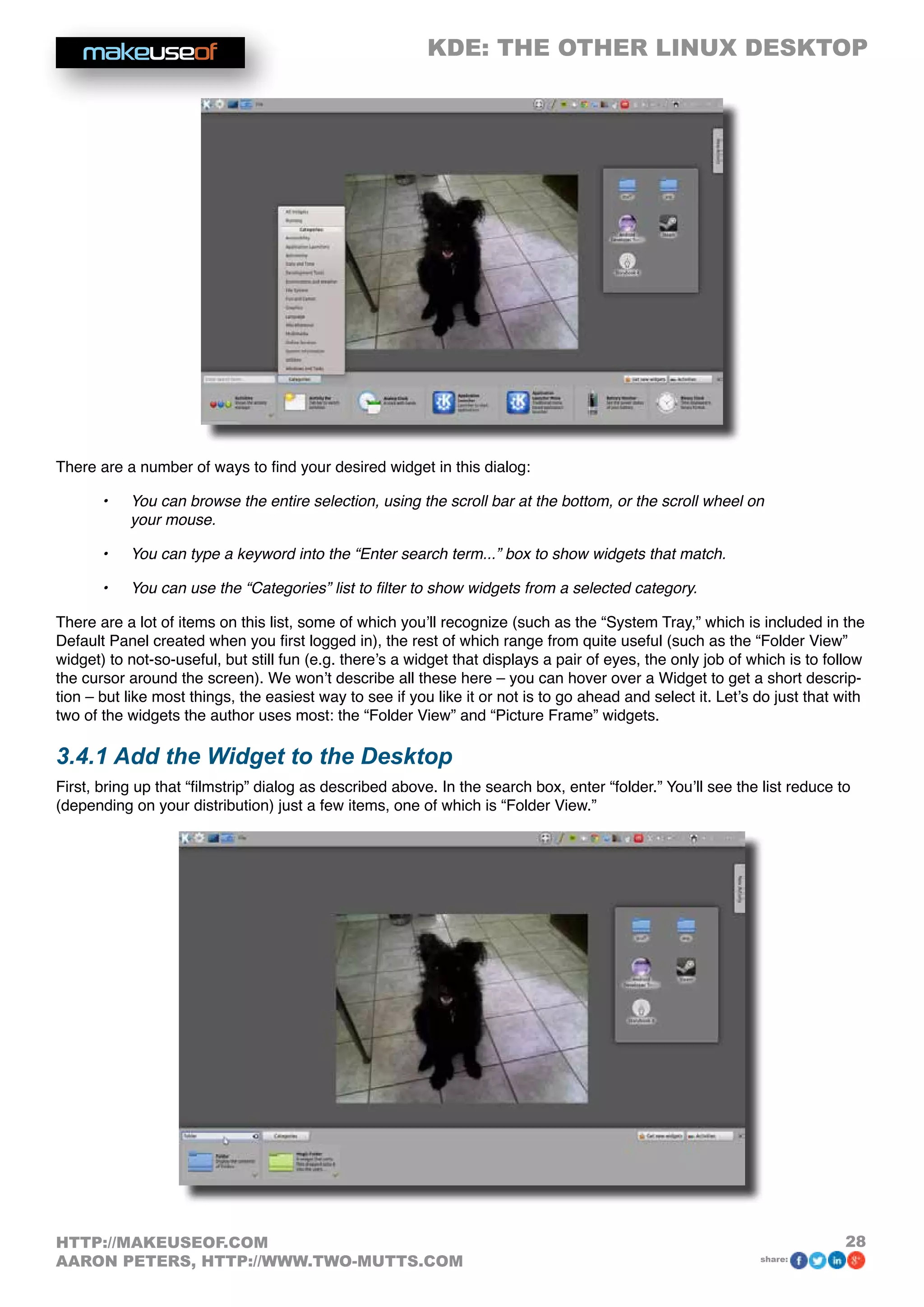 KDE: THE OTHER LINUX DESKTOP
28HTTP://MAKEUSEOF.COM
AARON PETERS, HTTP://WWW.TWO-MUTTS.COM share:
There are a number of ways to find your desired widget in this dialog:
•	 You can browse the entire selection, using the scroll bar at the bottom, or the scroll wheel on
your mouse.
•	 You can type a keyword into the “Enter search term...” box to show widgets that match.
•	 You can use the “Categories” list to filter to show widgets from a selected category.
There are a lot of items on this list, some of which you’ll recognize (such as the “System Tray,” which is included in the
Default Panel created when you first logged in), the rest of which range from quite useful (such as the “Folder View”
widget) to not-so-useful, but still fun (e.g. there’s a widget that displays a pair of eyes, the only job of which is to follow
the cursor around the screen). We won’t describe all these here – you can hover over a Widget to get a short descrip-
tion – but like most things, the easiest way to see if you like it or not is to go ahead and select it. Let’s do just that with
two of the widgets the author uses most: the “Folder View” and “Picture Frame” widgets.
3.4.1 Add the Widget to the Desktop
First, bring up that “filmstrip” dialog as described above. In the search box, enter “folder.” You’ll see the list reduce to
(depending on your distribution) just a few items, one of which is “Folder View.”
 