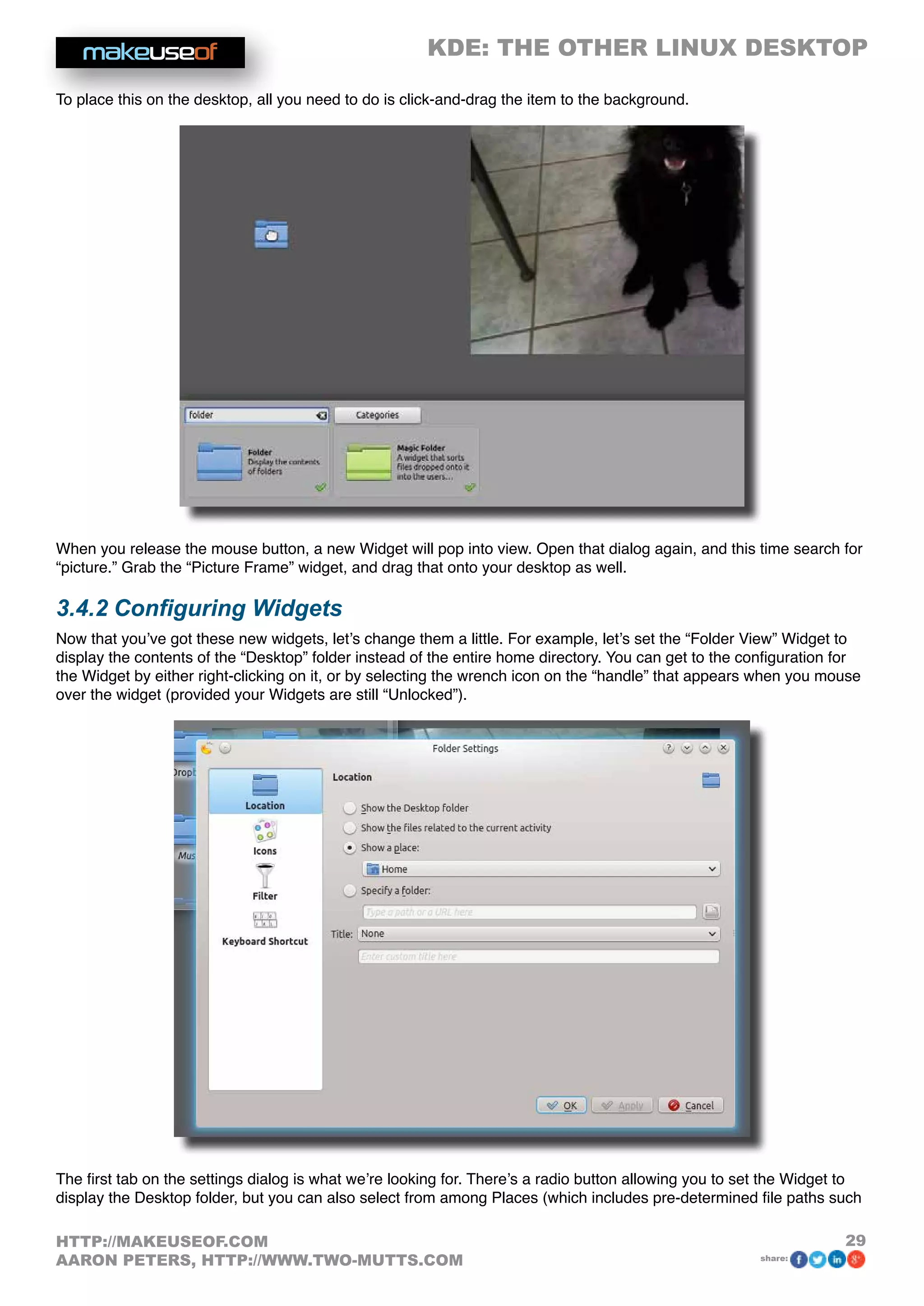 KDE: THE OTHER LINUX DESKTOP
29HTTP://MAKEUSEOF.COM
AARON PETERS, HTTP://WWW.TWO-MUTTS.COM share:
To place this on the desktop, all you need to do is click-and-drag the item to the background.
When you release the mouse button, a new Widget will pop into view. Open that dialog again, and this time search for
“picture.” Grab the “Picture Frame” widget, and drag that onto your desktop as well.
3.4.2 Configuring Widgets
Now that you’ve got these new widgets, let’s change them a little. For example, let’s set the “Folder View” Widget to
display the contents of the “Desktop” folder instead of the entire home directory. You can get to the configuration for
the Widget by either right-clicking on it, or by selecting the wrench icon on the “handle” that appears when you mouse
over the widget (provided your Widgets are still “Unlocked”).
The first tab on the settings dialog is what we’re looking for. There’s a radio button allowing you to set the Widget to
display the Desktop folder, but you can also select from among Places (which includes pre-determined file paths such
 